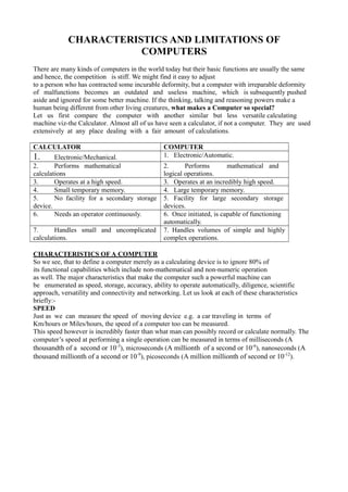 CHARACTERISTICS AND LIMITATIONS OF
COMPUTERS
There are many kinds of computers in the world today but their basic functions are usually the same
and hence, the competition is stiff. We might find it easy to adjust
to a person who has contracted some incurable deformity, but a computer with irreparable deformity
of malfunctions becomes an outdated and useless machine, which is subsequently pushed
aside and ignored for some better machine. If the thinking, talking and reasoning powers make a
human being different from other living creatures, what makes a Computer so special?
Let us first compare the computer with another similar but less versatile calculating
machine viz-the Calculator. Almost all of us have seen a calculator, if not a computer. They are used
extensively at any place dealing with a fair amount of calculations.
CALCULATOR COMPUTER
1. Electronic/Mechanical. 1. Electronic/Automatic.
2. Performs mathematical
calculations
only.
2. Performs mathematical and
logical operations.
3. Operates at a high speed. 3. Operates at an incredibly high speed.
4. Small temporary memory. 4. Large temporary memory.
5. No facility for a secondary storage
device.
5. Facility for large secondary storage
devices.
6. Needs an operator continuously. 6. Once initiated, is capable of functioning
automatically.
7. Handles small and uncomplicated
calculations.
7. Handles volumes of simple and highly
complex operations.
CHARACTERISTICS OF A COMPUTER
So we see, that to define a computer merely as a calculating device is to ignore 80% of
its functional capabilities which include non-mathematical and non-numeric operation
as well. The major characteristics that make the computer such a powerful machine can
be enumerated as speed, storage, accuracy, ability to operate automatically, diligence, scientific
approach, versatility and connectivity and networking. Let us look at each of these characteristics
briefly:-
SPEED
Just as we can measure the speed of moving device e.g. a car traveling in terms of
Km/hours or Miles/hours, the speed of a computer too can be measured.
This speed however is incredibly faster than what man can possibly record or calculate normally. The
computer’s speed at performing a single operation can be measured in terms of milliseconds (A
thousandth of a second or 10-3
), microseconds (A millionth of a second or 10-6
), nanoseconds (A
thousand millionth of a second or 10-9
), picoseconds (A million millionth of second or 10-12
).
 