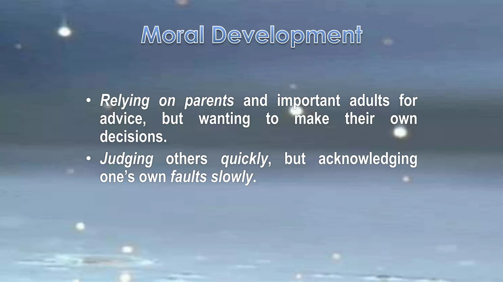 • Relying on parents and important adults for
advice, but wanting to make their own
decisions.
• Judging others quickly, but acknowledging
one’s own faults slowly.