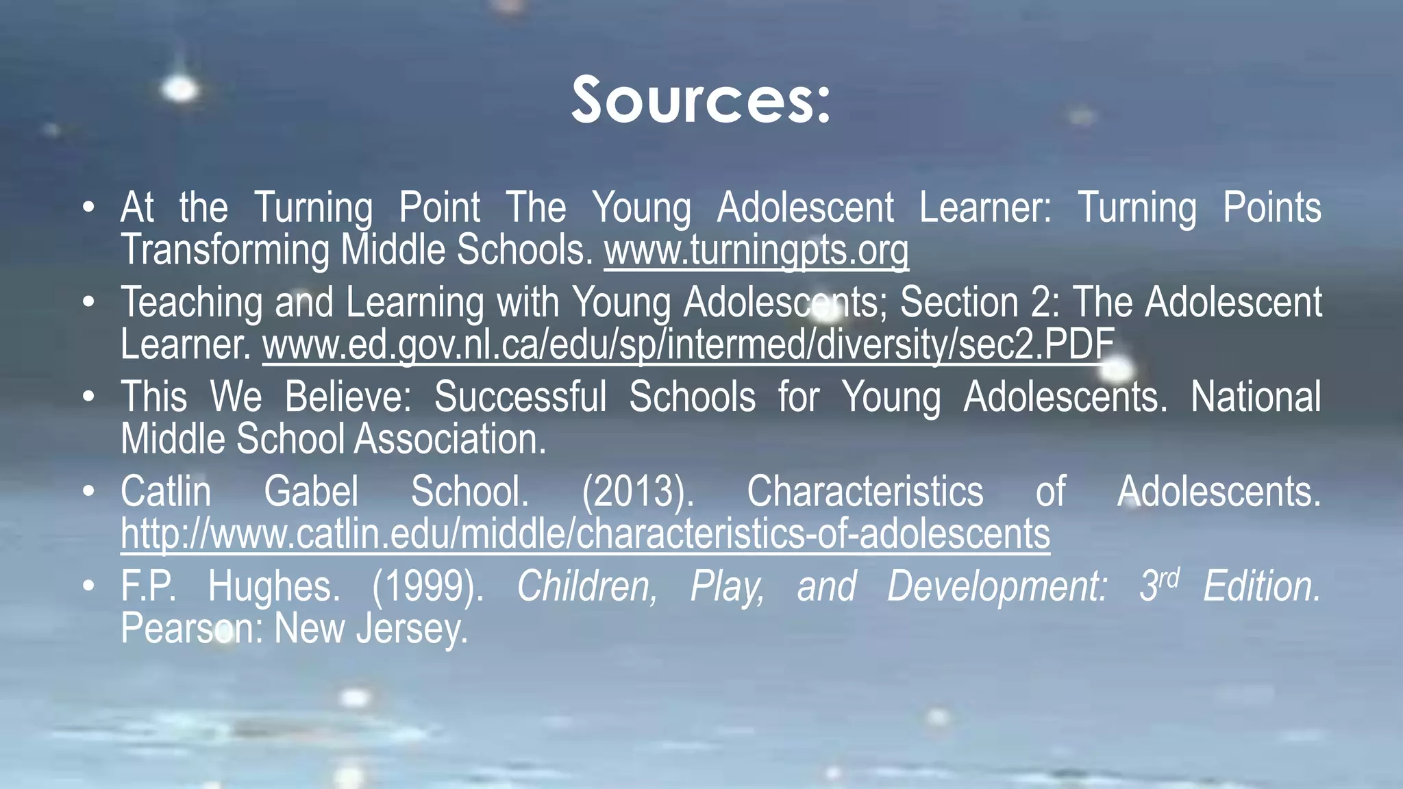 Sources:
• At the Turning Point The Young Adolescent Learner: Turning Points
Transforming Middle Schools. www.turningpts.org
• Teaching and Learning with Young Adolescents; Section 2: The Adolescent
Learner. www.ed.gov.nl.ca/edu/sp/intermed/diversity/sec2.PDF
• This We Believe: Successful Schools for Young Adolescents. National
Middle School Association.
• Catlin Gabel School. (2013). Characteristics of Adolescents.
http://www.catlin.edu/middle/characteristics-of-adolescents
• F.P. Hughes. (1999). Children, Play, and Development: 3rd Edition.
Pearson: New Jersey.