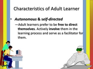 • Autonomous & self‐directed
―Adult learners prefer to be free to direct
themselves. Actively involve them in the
learning process and serve as a facilitator for
them.
Characteristics of Adult Learner
 
