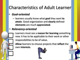 • Goal‐oriented
– learners usually know what goal they want to
attain. Good organization and clearly defined
elements are much appreciated.
• Relevancy‐oriented
– Learners must see a reason for learning something
new. It has to be applicable to their work or other
responsibilities to be of value.
– Allow learners to choose projects that reflect their
own interests.
Characteristics of Adult Learner
 