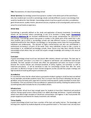Title: Characteristics of a Good Cosmetology School
Article Summary: Cosmetology careers have grown in number in the whole parts of the world that is
why most students opt to enroll in cosmetology schools and take different courses in cosmetology that
would be beneficial for their lifestyle. Cosmetology schools must have: good curriculum, accreditation,
good infrastructures, quality trainers, placement services, emphasis on all around growth, and must be a
venue for actual hands-on experience.
Article Body
Cosmetology is generally defined as the study and application of beauty treatments. Cosmetology
schools are the premises where cosmetology or one of its branches is being taught. Cosmetology
schools in Valparaiso IN are licensed establishments that accept compensation for instruction in
cosmetology. Cosmetology careers have grown in number in the whole parts of the world that is why
most students opt to enroll in cosmetology schools and take different courses in cosmetology that
would be beneficial for their lifestyle. Cosmetology is a fast growing career choice for many graduates,
individuals and professionals. The demand of highly trained beauty and skin care professionals is
continuously increasing in all parts of the world. Since many individuals choose to take a course in
cosmetology in an established cosmetology schools, these factors may help them identify the best
cosmetology school where they can enroll and acquire enough knowledge and training in the areas of
cosmetology.
Curriculum
A good cosmetology school must have and should offer industry-relevant curriculum. The best way to
verify the school’s curriculum is to check if it is aligned to well-known and established international
standards. The best example of schools who offers the appropriate curriculum are found in Europe
because this country follows very elevated standards of safety, hygiene, and sanitation as well as
treatment procedures. It will be beneficial to look for cosmetology schools that offer the same
curriculum as offered in Europe to learn the best programs and be assured that proper trainings and
high standards of teaching will be given and observed.
Accreditation
It is essential to know that the school where a prospective student is going to enroll has been accredited
by any reputable and reliable academic body. This is to ensure that the school is following the rules and
guidelines set by the body and is expected to maintain and keep specific quality standards to retain their
accreditation. Find out and check if the accreditation is updated and valid by checking the website of the
accrediting body which includes the list of accredited schools.
Infrastructures
A good cosmetic school must have enough space for students to have their theoretical and practical
sessions. Having a good access in library books is an added advantage and feature. A good cosmetology
school must observe high standards of cleanliness and sanitation and hygiene. It also must provide the
proper equipment and material for beauty treatments and methods.
Trainer Quality
A good cosmetology school must have a number of the best and quality trainers. The knowledge and
learning to be acquired by students depends on how good the trainer is. The trainer must not only have
 