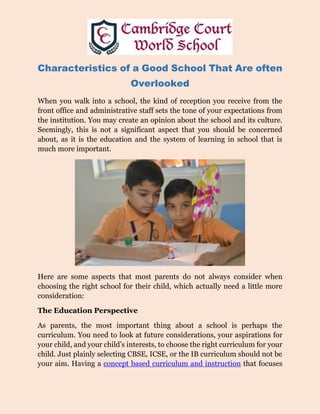 Characteristics of a Good School That Are often
Overlooked
When you walk into a school, the kind of reception you receive from the
front office and administrative staff sets the tone of your expectations from
the institution. You may create an opinion about the school and its culture.
Seemingly, this is not a significant aspect that you should be concerned
about, as it is the education and the system of learning in school that is
much more important.
Here are some aspects that most parents do not always consider when
choosing the right school for their child, which actually need a little more
consideration:
The Education Perspective
As parents, the most important thing about a school is perhaps the
curriculum. You need to look at future considerations, your aspirations for
your child, and your child’s interests, to choose the right curriculum for your
child. Just plainly selecting CBSE, ICSE, or the IB curriculum should not be
your aim. Having a concept based curriculum and instruction that focuses
 
