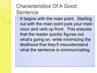 Characteristics Of A Good
Sentence
1.It begins with the main point. Starting
out with the main point puts your main
noun and verb up front. This ensures
that the reader quickly figures out
what’s going on, while minimizing the
likelihood that they’ll misunderstand
what the sentence is communicating.
 