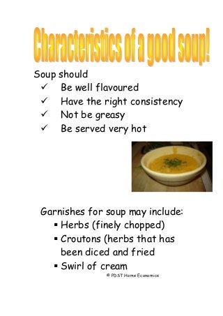 Soup should
 Be well flavoured
 Have the right consistency
 Not be greasy
 Be served very hot
Garnishes for soup may include:
 Herbs (finely chopped)
 Croutons (herbs that has
been diced and fried
 Swirl of cream
© PDST Home Economics
 