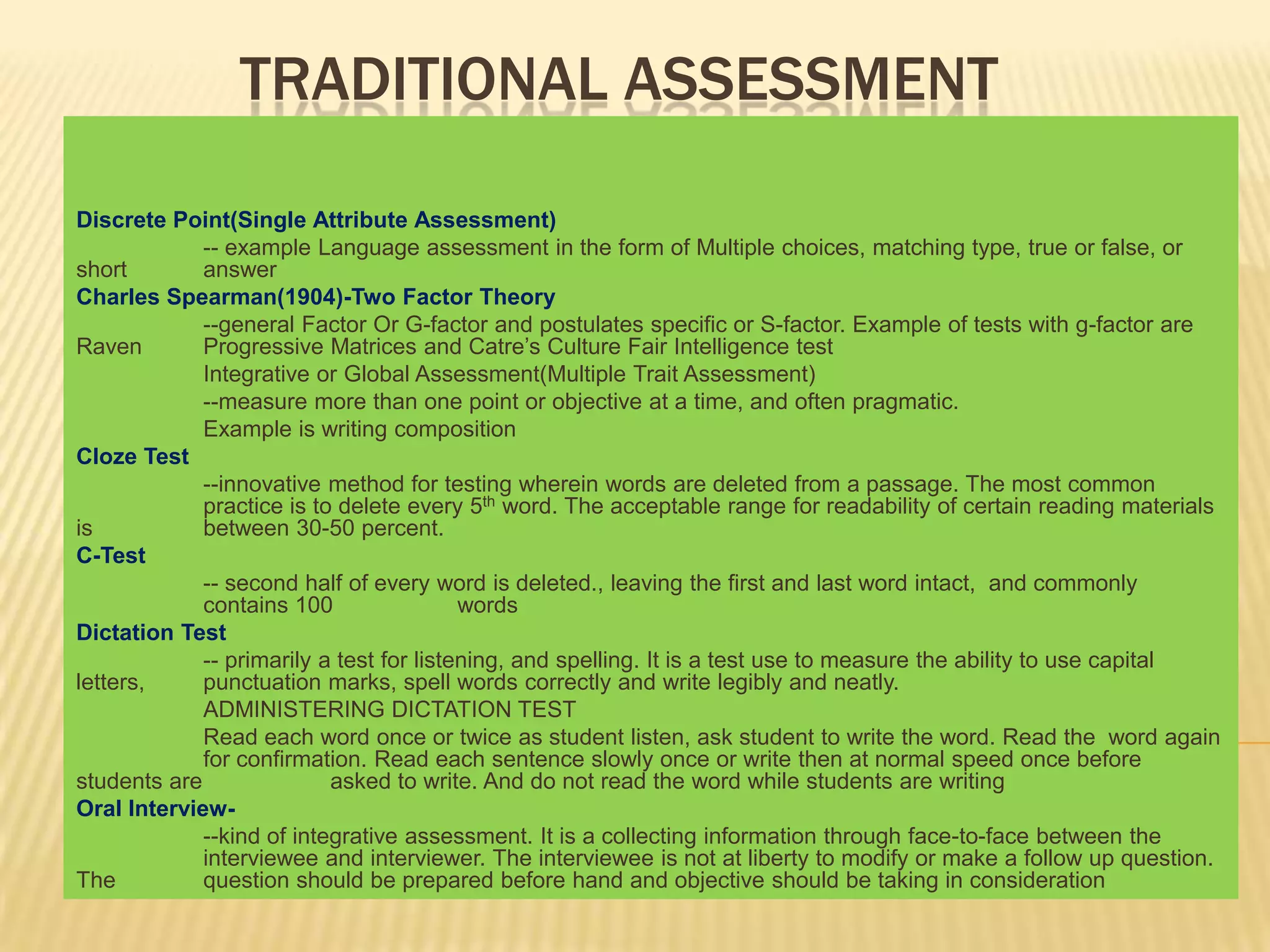 TRADITIONAL ASSESSMENT

Discrete Point(Single Attribute Assessment)
             -- example Language assessment in the form of Multiple choices, matching type, true or false, or
short        answer
Charles Spearman(1904)-Two Factor Theory
             --general Factor Or G-factor and postulates specific or S-factor. Example of tests with g-factor are
Raven        Progressive Matrices and Catre’s Culture Fair Intelligence test
             Integrative or Global Assessment(Multiple Trait Assessment)
             --measure more than one point or objective at a time, and often pragmatic.
             Example is writing composition
Cloze Test
             --innovative method for testing wherein words are deleted from a passage. The most common
             practice is to delete every 5th word. The acceptable range for readability of certain reading materials
is           between 30-50 percent.
C-Test
             -- second half of every word is deleted., leaving the first and last word intact, and commonly
             contains 100                 words
Dictation Test
             -- primarily a test for listening, and spelling. It is a test use to measure the ability to use capital
letters,     punctuation marks, spell words correctly and write legibly and neatly.
             ADMINISTERING DICTATION TEST
             Read each word once or twice as student listen, ask student to write the word. Read the word again
             for confirmation. Read each sentence slowly once or write then at normal speed once before
students are               asked to write. And do not read the word while students are writing
Oral Interview-
             --kind of integrative assessment. It is a collecting information through face-to-face between the
             interviewee and interviewer. The interviewee is not at liberty to modify or make a follow up question.
The          question should be prepared before hand and objective should be taking in consideration
 