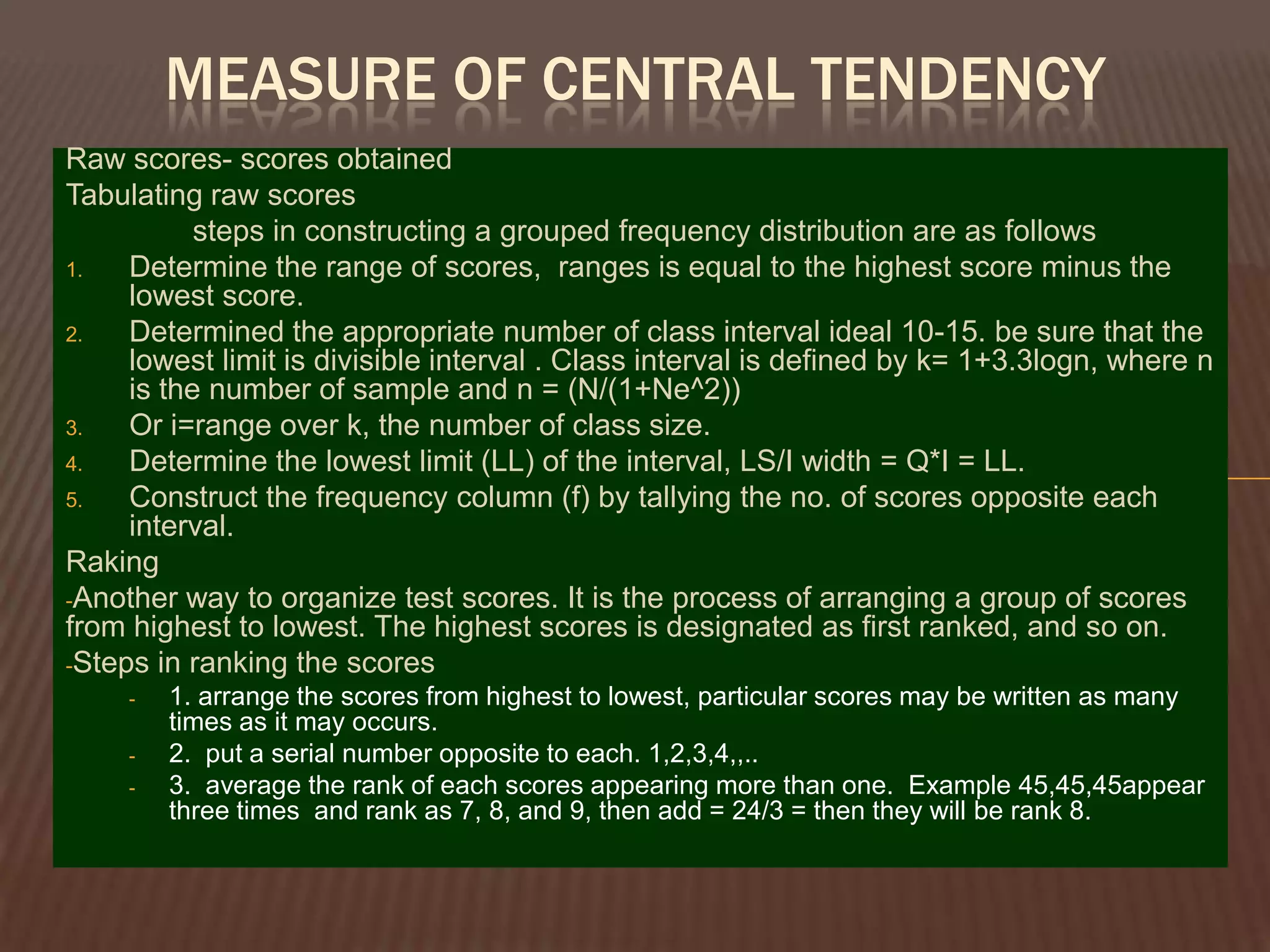 MEASURE OF CENTRAL TENDENCY
Raw scores- scores obtained
Tabulating raw scores
           steps in constructing a grouped frequency distribution are as follows
1.   Determine the range of scores, ranges is equal to the highest score minus the
     lowest score.
2.   Determined the appropriate number of class interval ideal 10-15. be sure that the
     lowest limit is divisible interval . Class interval is defined by k= 1+3.3logn, where n
     is the number of sample and n = (N/(1+Ne^2))
3.   Or i=range over k, the number of class size.
4.   Determine the lowest limit (LL) of the interval, LS/I width = Q*I = LL.
5.   Construct the frequency column (f) by tallying the no. of scores opposite each
     interval.
Raking
-Another way to organize test scores. It is the process of arranging a group of scores
from highest to lowest. The highest scores is designated as first ranked, and so on.
-Steps in ranking the scores
     -   1. arrange the scores from highest to lowest, particular scores may be written as many
         times as it may occurs.
     -   2. put a serial number opposite to each. 1,2,3,4,,..
     -   3. average the rank of each scores appearing more than one. Example 45,45,45appear
         three times and rank as 7, 8, and 9, then add = 24/3 = then they will be rank 8.
 