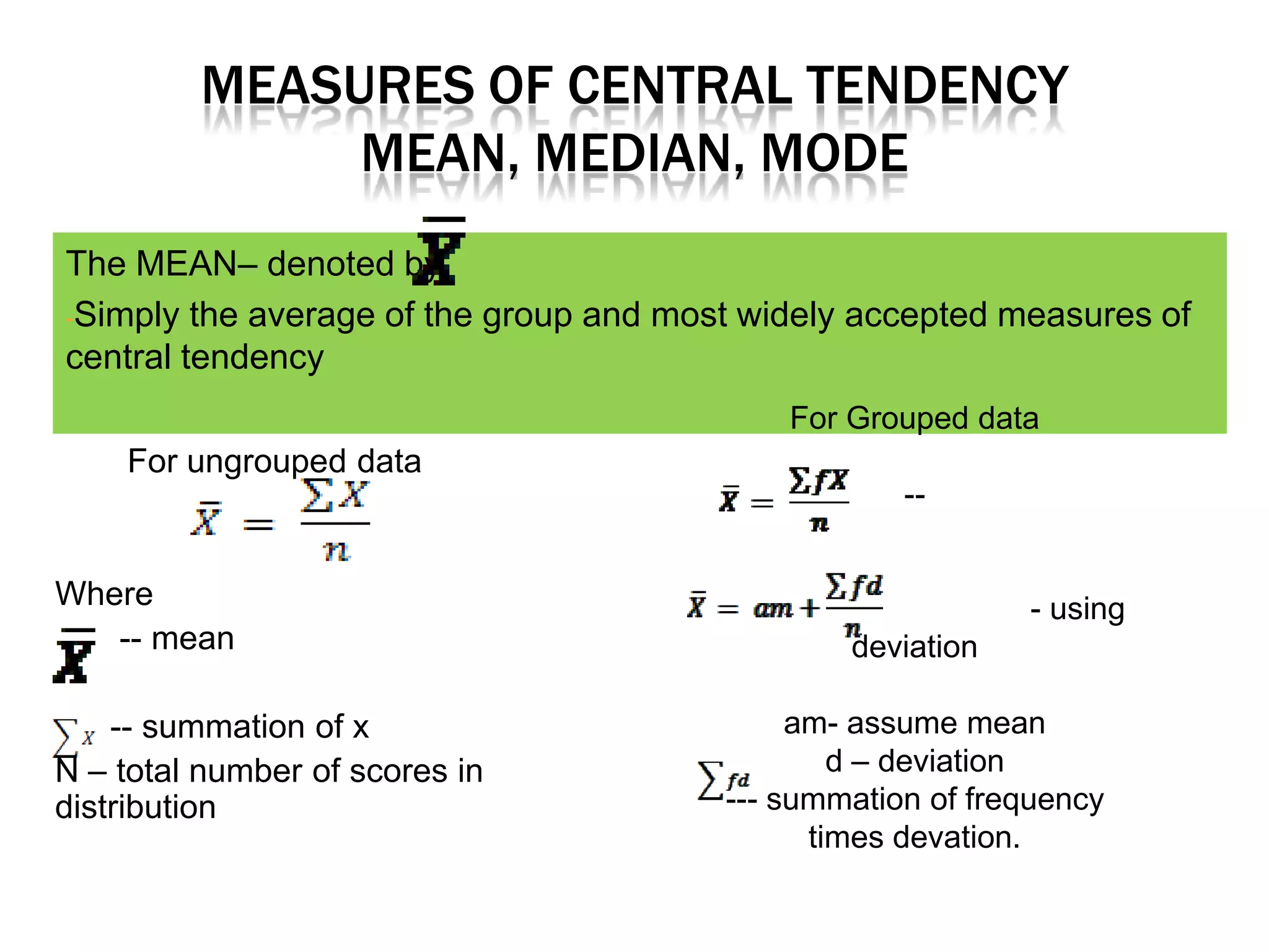 MEASURES OF CENTRAL TENDENCY
              MEAN, MEDIAN, MODE
The MEAN– denoted by
-Simply the average of the group and most widely accepted measures of
central tendency
                                            For Grouped data
    For ungrouped data
                                                    --


Where                                                       - using
   -- mean                                      deviation

    -- summation of x                        am- assume mean
N – total number of scores in                   d – deviation
distribution                            --- summation of frequency
                                              times devation.
 