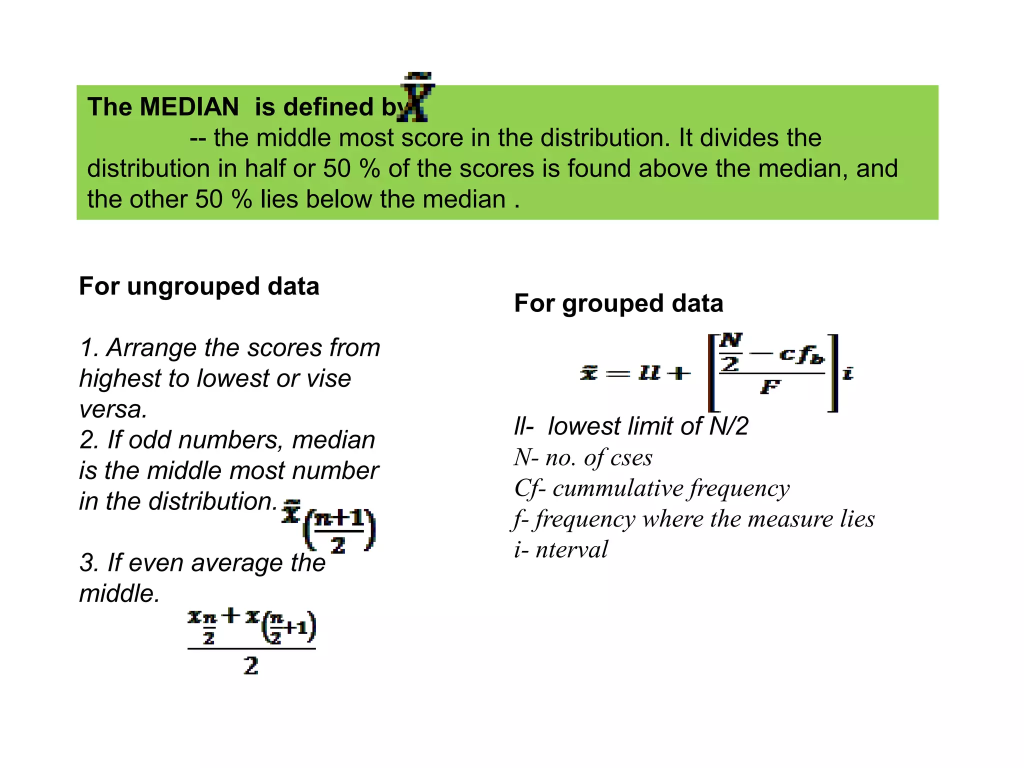 The MEDIAN is defined by
           -- the middle most score in the distribution. It divides the
distribution in half or 50 % of the scores is found above the median, and
the other 50 % lies below the median .


For ungrouped data
                                      For grouped data
1. Arrange the scores from
highest to lowest or vise
versa.
                                      ll- lowest limit of N/2
2. If odd numbers, median
                                      N- no. of cses
is the middle most number
                                      Cf- cummulative frequency
in the distribution.
                                      f- frequency where the measure lies
                                      i- nterval
3. If even average the
middle.
 