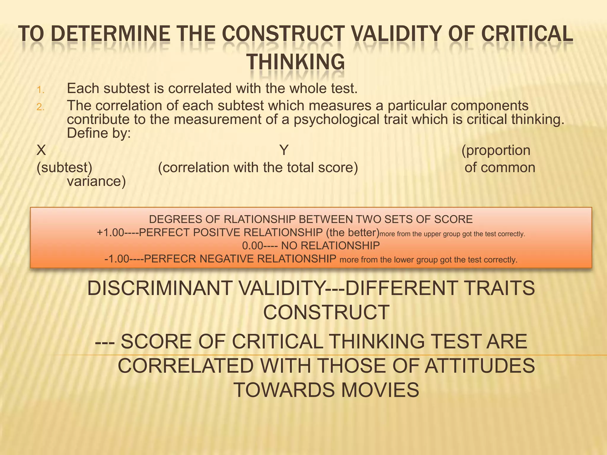 TO DETERMINE THE CONSTRUCT VALIDITY OF CRITICAL
                   THINKING
 1.   Each subtest is correlated with the whole test.
 2.   The correlation of each subtest which measures a particular components
      contribute to the measurement of a psychological trait which is critical thinking.
      Define by:
 X                                         Y                         (proportion
 (subtest)            (correlation with the total score)              of common
      variance)

                     DEGREES OF RLATIONSHIP BETWEEN TWO SETS OF SCORE
          +1.00----PERFECT POSITVE RELATIONSHIP (the better)more from the upper group got the test correctly.
                                   0.00---- NO RELATIONSHIP
           -1.00----PERFECR NEGATIVE RELATIONSHIP more from the lower group got the test correctly.

         DISCRIMINANT VALIDITY---DIFFERENT TRAITS
                         CONSTRUCT
          --- SCORE OF CRITICAL THINKING TEST ARE
             CORRELATED WITH THOSE OF ATTITUDES
                       TOWARDS MOVIES
 