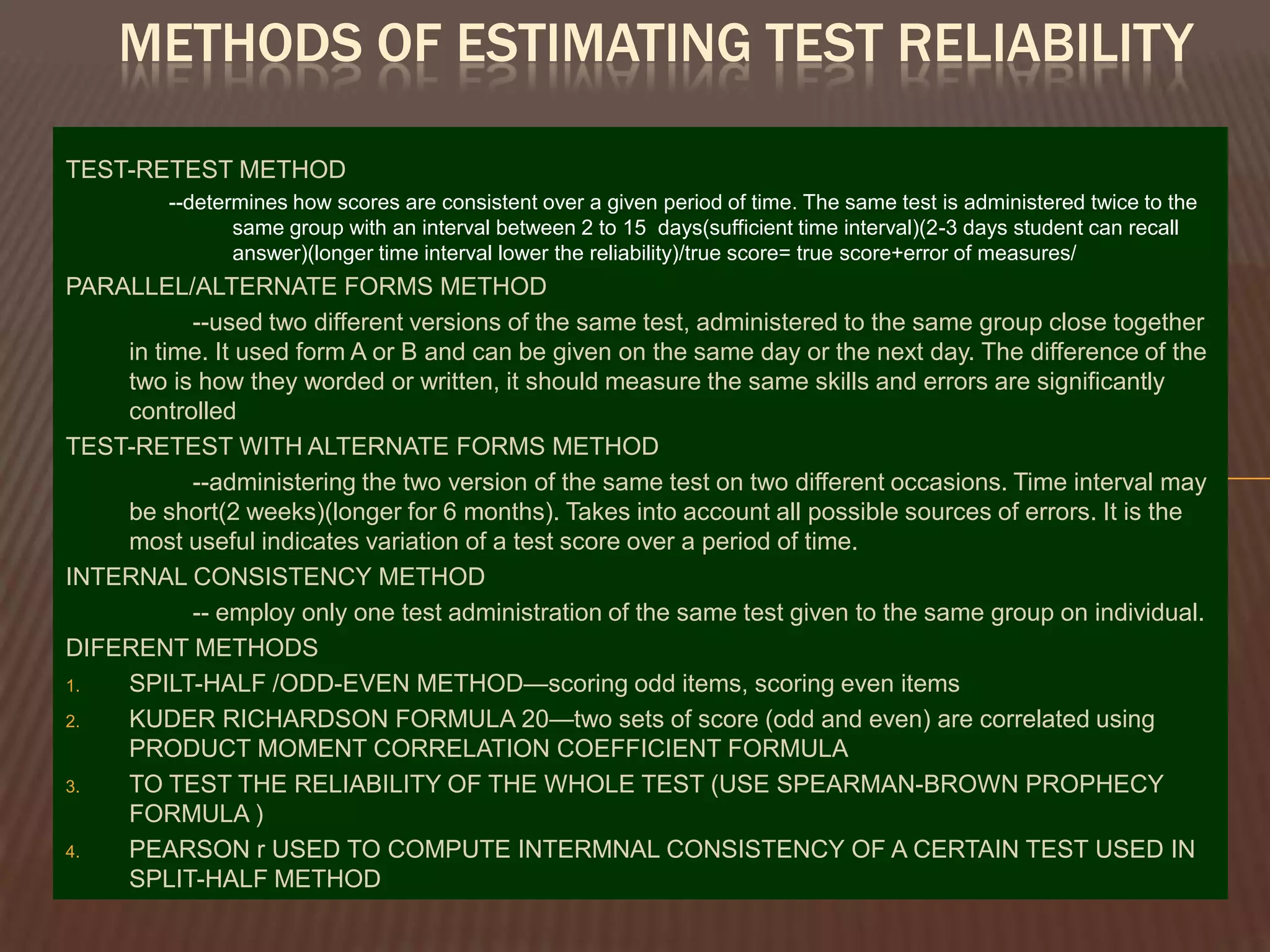 METHODS OF ESTIMATING TEST RELIABILITY

TEST-RETEST METHOD
         --determines how scores are consistent over a given period of time. The same test is administered twice to the
                same group with an interval between 2 to 15 days(sufficient time interval)(2-3 days student can recall
                answer)(longer time interval lower the reliability)/true score= true score+error of measures/
PARALLEL/ALTERNATE FORMS METHOD
          --used two different versions of the same test, administered to the same group close together
    in time. It used form A or B and can be given on the same day or the next day. The difference of the
    two is how they worded or written, it should measure the same skills and errors are significantly
    controlled
TEST-RETEST WITH ALTERNATE FORMS METHOD
          --administering the two version of the same test on two different occasions. Time interval may
    be short(2 weeks)(longer for 6 months). Takes into account all possible sources of errors. It is the
    most useful indicates variation of a test score over a period of time.
INTERNAL CONSISTENCY METHOD
          -- employ only one test administration of the same test given to the same group on individual.
DIFERENT METHODS
1.  SPILT-HALF /ODD-EVEN METHOD—scoring odd items, scoring even items
2.  KUDER RICHARDSON FORMULA 20—two sets of score (odd and even) are correlated using
    PRODUCT MOMENT CORRELATION COEFFICIENT FORMULA
3.  TO TEST THE RELIABILITY OF THE WHOLE TEST (USE SPEARMAN-BROWN PROPHECY
    FORMULA )
4.  PEARSON r USED TO COMPUTE INTERMNAL CONSISTENCY OF A CERTAIN TEST USED IN
    SPLIT-HALF METHOD
 
