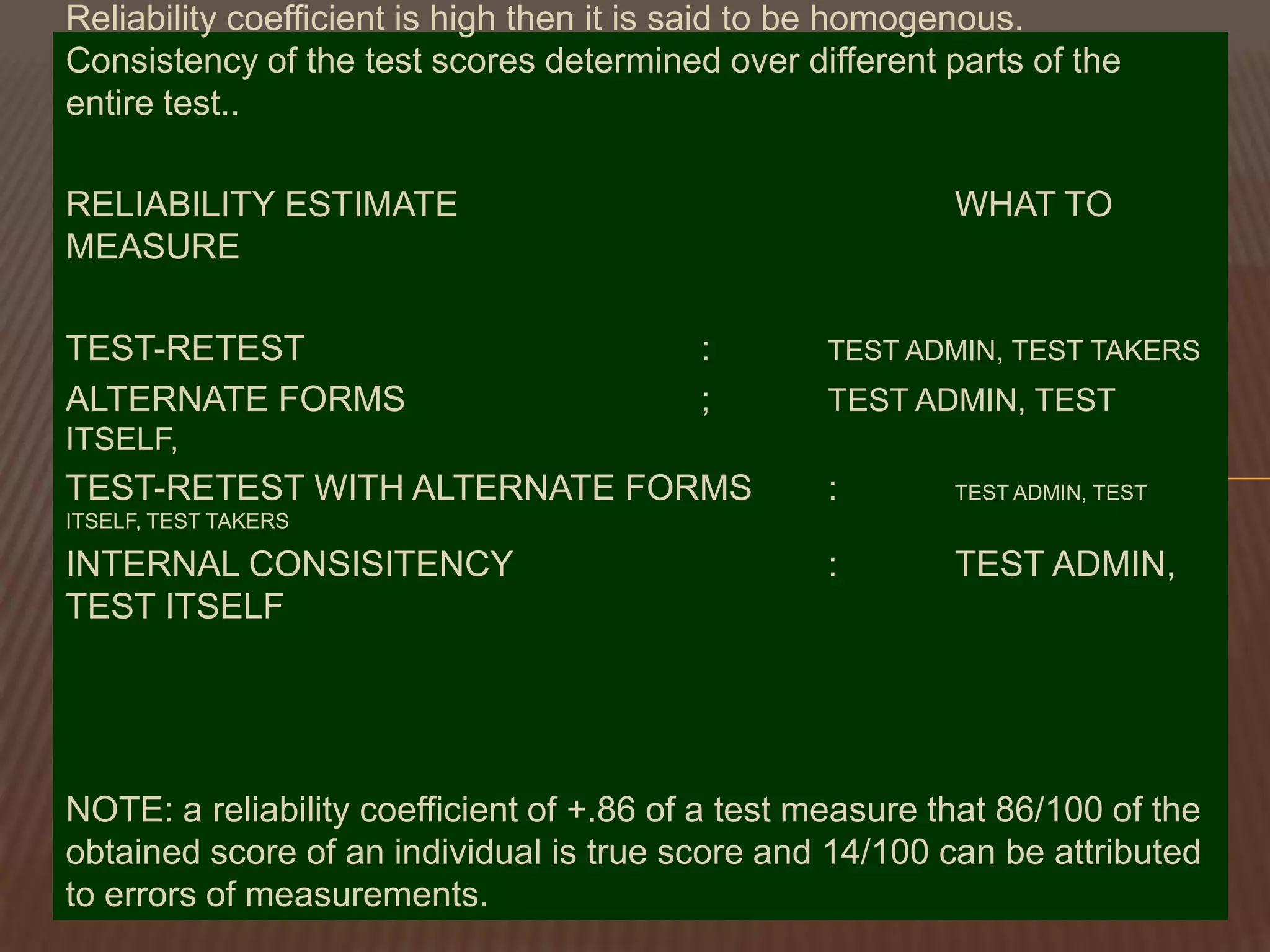 Reliability coefficient is high then it is said to be homogenous.
Consistency of the test scores determined over different parts of the
entire test..

RELIABILITY ESTIMATE                                       WHAT TO
MEASURE

TEST-RETEST                               :       TEST ADMIN, TEST TAKERS
ALTERNATE FORMS                           ;       TEST ADMIN, TEST
ITSELF,
TEST-RETEST WITH ALTERNATE FORMS                  :        TEST ADMIN, TEST
ITSELF, TEST TAKERS

INTERNAL CONSISITENCY                             :        TEST ADMIN,
TEST ITSELF




NOTE: a reliability coefficient of +.86 of a test measure that 86/100 of the
obtained score of an individual is true score and 14/100 can be attributed
to errors of measurements.
 