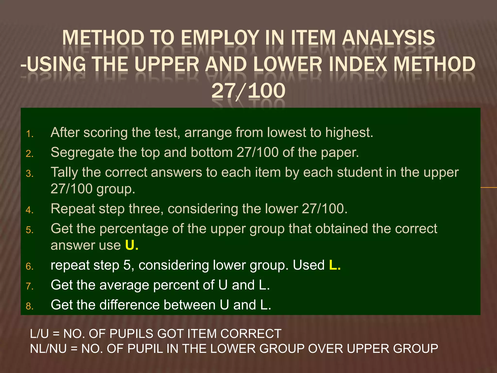METHOD TO EMPLOY IN ITEM ANALYSIS
-USING THE UPPER AND LOWER INDEX METHOD
                 27/100
1.   After scoring the test, arrange from lowest to highest.
2.   Segregate the top and bottom 27/100 of the paper.
3.   Tally the correct answers to each item by each student in the upper
     27/100 group.
4.   Repeat step three, considering the lower 27/100.
5.   Get the percentage of the upper group that obtained the correct
     answer use U.
6.   repeat step 5, considering lower group. Used L.
7.   Get the average percent of U and L.
8.   Get the difference between U and L.

 L/U = NO. OF PUPILS GOT ITEM CORRECT
 NL/NU = NO. OF PUPIL IN THE LOWER GROUP OVER UPPER GROUP
 