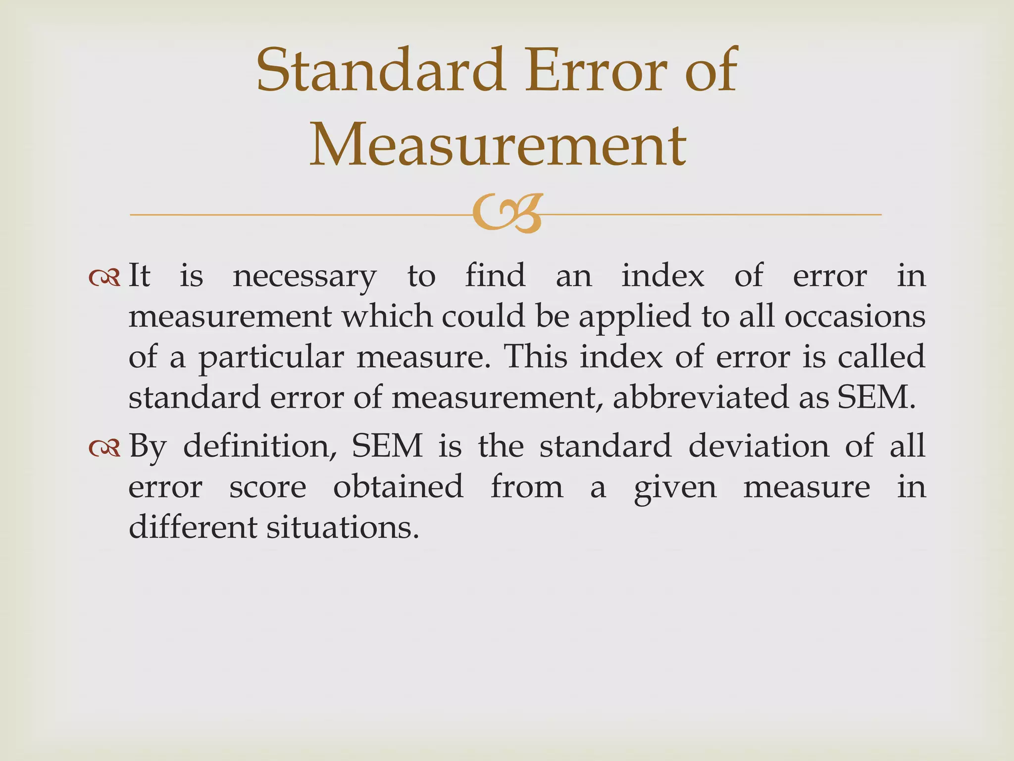 Standard Error of
Measurement



 It is necessary to find an index of error in
measurement which could be applied to all occasions
of a particular measure. This index of error is called
standard error of measurement, abbreviated as SEM.
 By definition, SEM is the standard deviation of all
error score obtained from a given measure in
different situations.

 