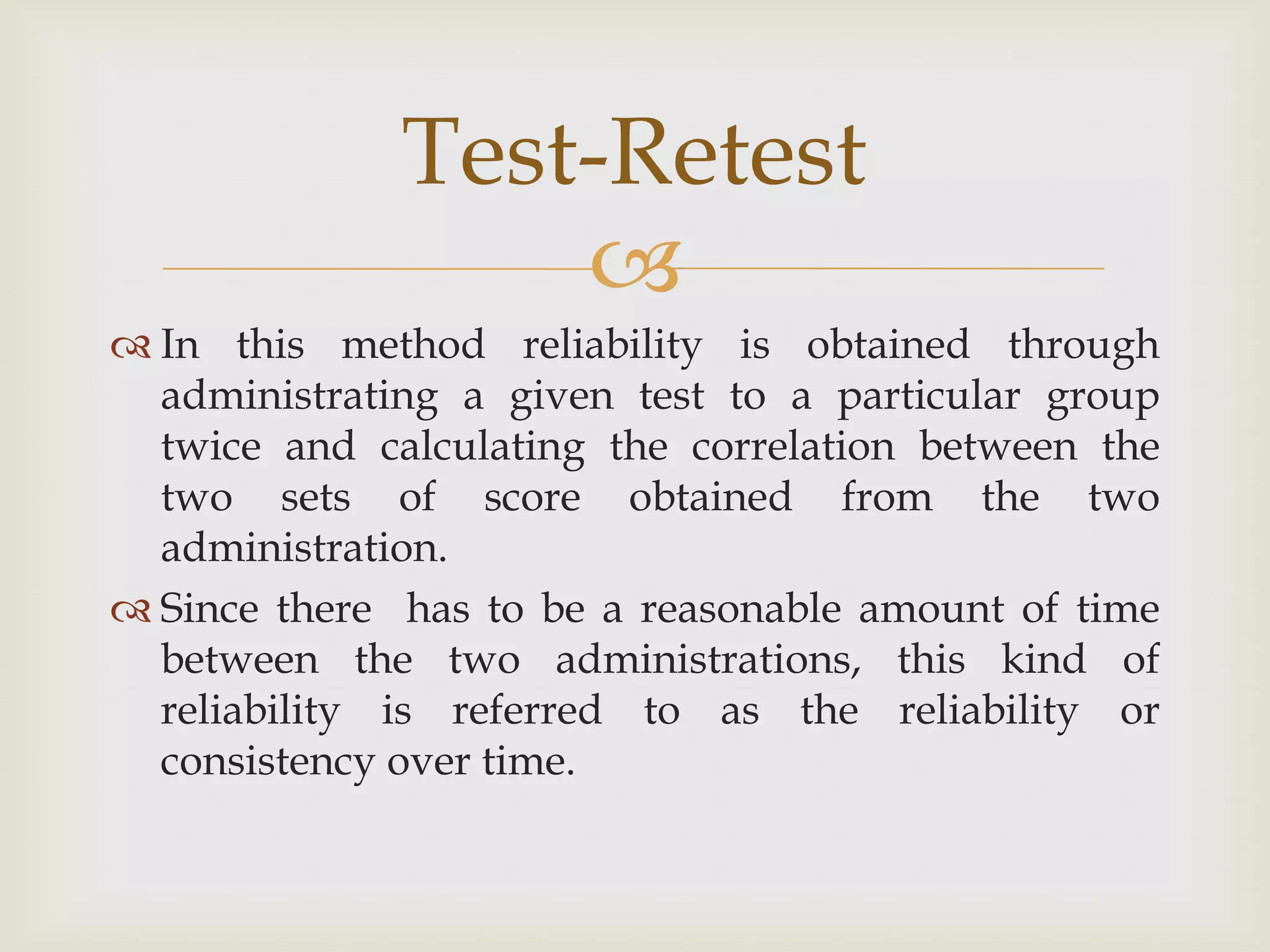 Test-Retest

 In this method reliability is obtained through
administrating a given test to a particular group
twice and calculating the correlation between the
two sets of score obtained from the two
administration.
 Since there has to be a reasonable amount of time
between the two administrations, this kind of
reliability is referred to as the reliability or
consistency over time.

 