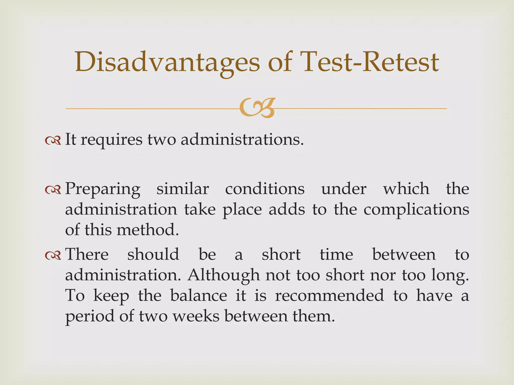 Disadvantages of Test-Retest


 It requires two administrations.

 Preparing similar conditions under which the
administration take place adds to the complications
of this method.
 There should be a short time between to
administration. Although not too short nor too long.
To keep the balance it is recommended to have a
period of two weeks between them.

 