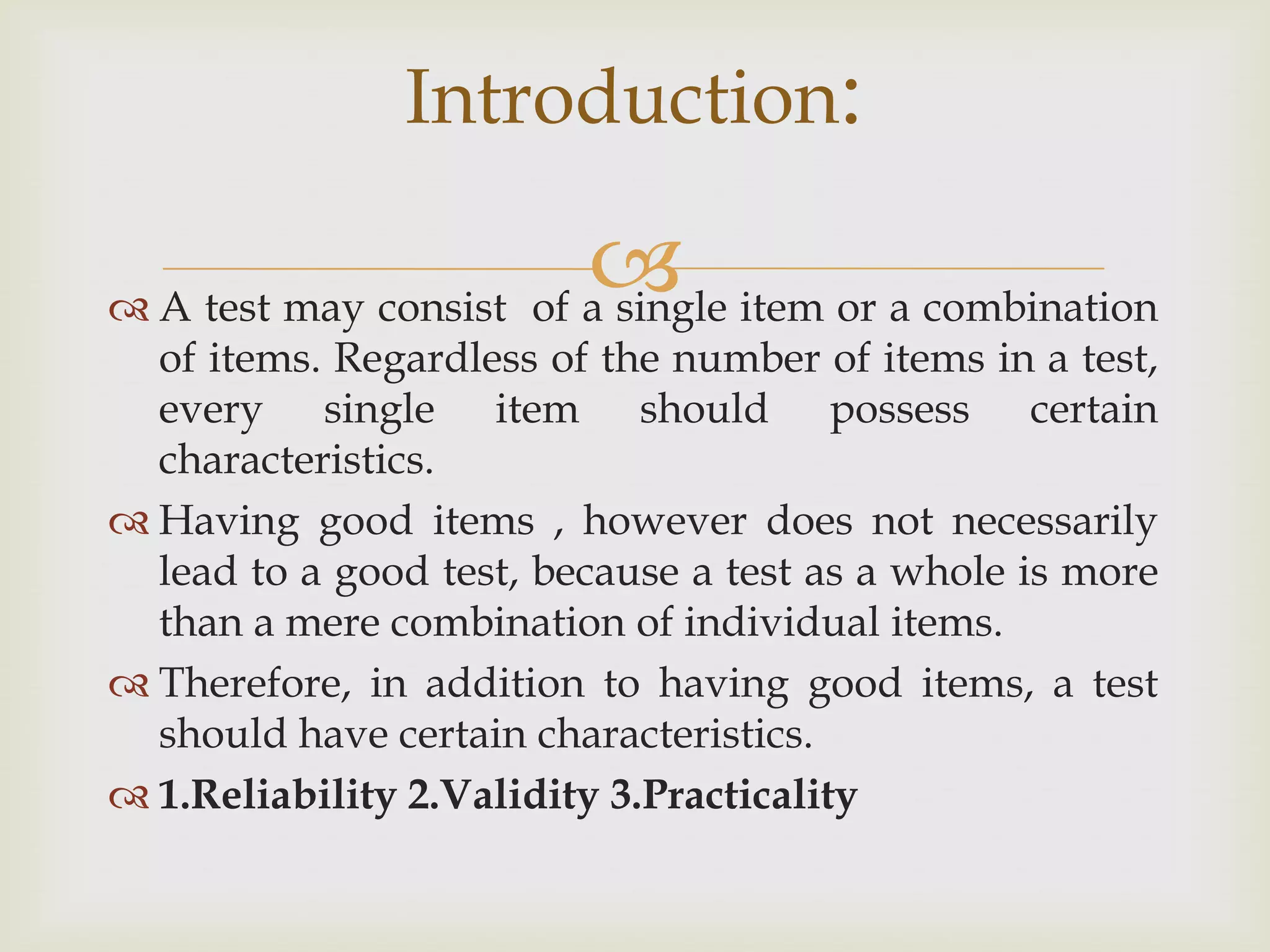 Introduction:

 item or a combination
 A test may consist of a single

of items. Regardless of the number of items in a test,
every single item should possess certain
characteristics.
 Having good items , however does not necessarily
lead to a good test, because a test as a whole is more
than a mere combination of individual items.
 Therefore, in addition to having good items, a test
should have certain characteristics.
 1.Reliability 2.Validity 3.Practicality

 