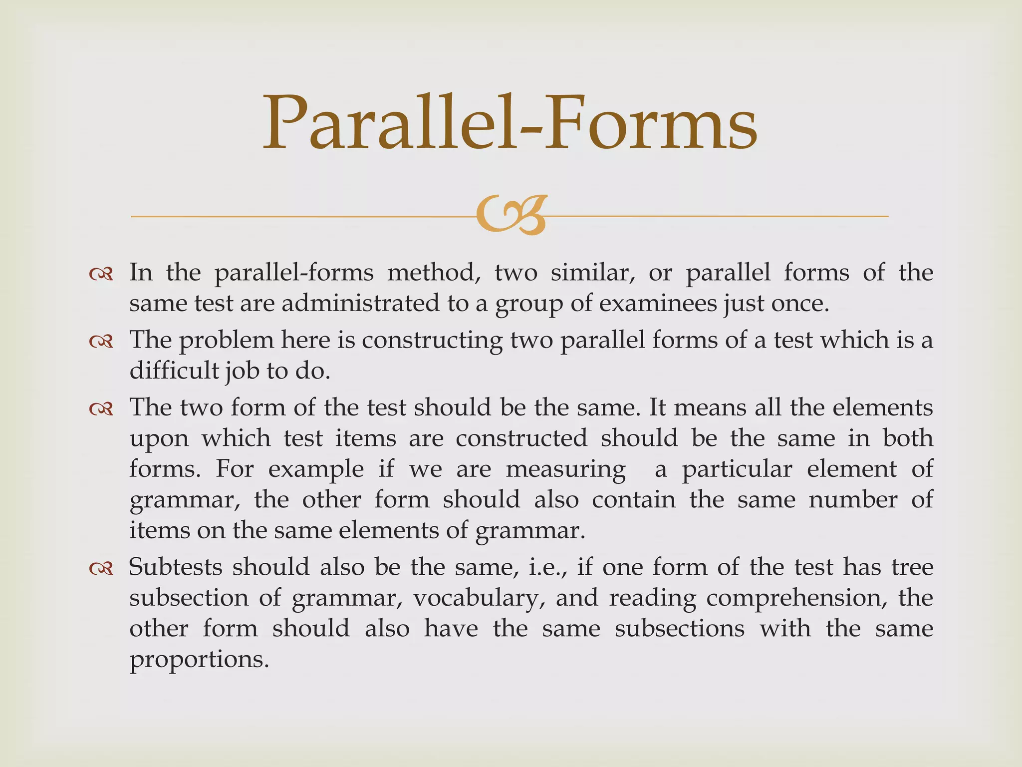 Parallel-Forms

 In the parallel-forms method, two similar, or parallel forms of the
same test are administrated to a group of examinees just once.
 The problem here is constructing two parallel forms of a test which is a
difficult job to do.
 The two form of the test should be the same. It means all the elements
upon which test items are constructed should be the same in both
forms. For example if we are measuring a particular element of
grammar, the other form should also contain the same number of
items on the same elements of grammar.
 Subtests should also be the same, i.e., if one form of the test has tree
subsection of grammar, vocabulary, and reading comprehension, the
other form should also have the same subsections with the same
proportions.

 