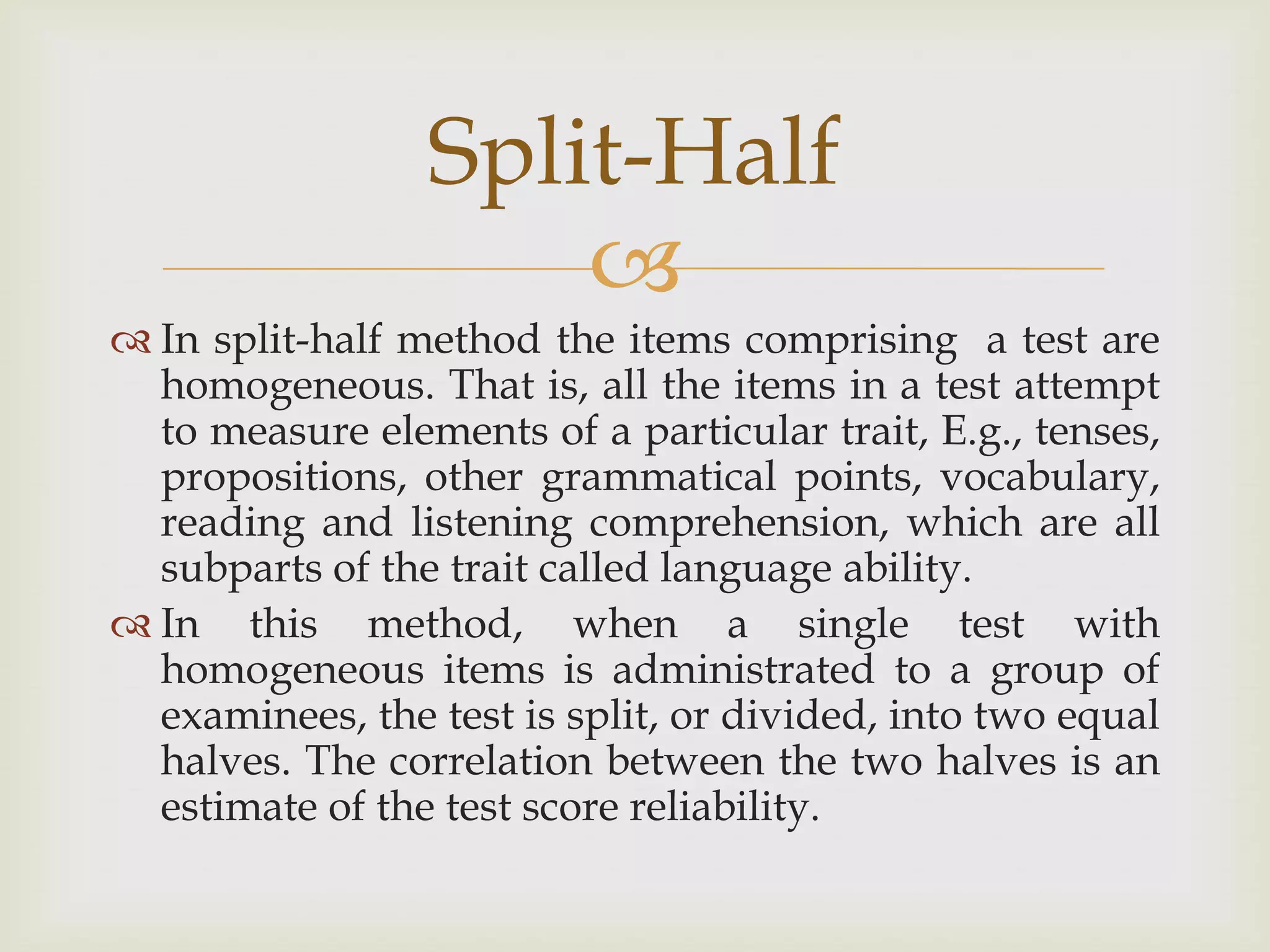 Split-Half

 In split-half method the items comprising a test are
homogeneous. That is, all the items in a test attempt
to measure elements of a particular trait, E.g., tenses,
propositions, other grammatical points, vocabulary,
reading and listening comprehension, which are all
subparts of the trait called language ability.
 In this method, when a single test with
homogeneous items is administrated to a group of
examinees, the test is split, or divided, into two equal
halves. The correlation between the two halves is an
estimate of the test score reliability.

 