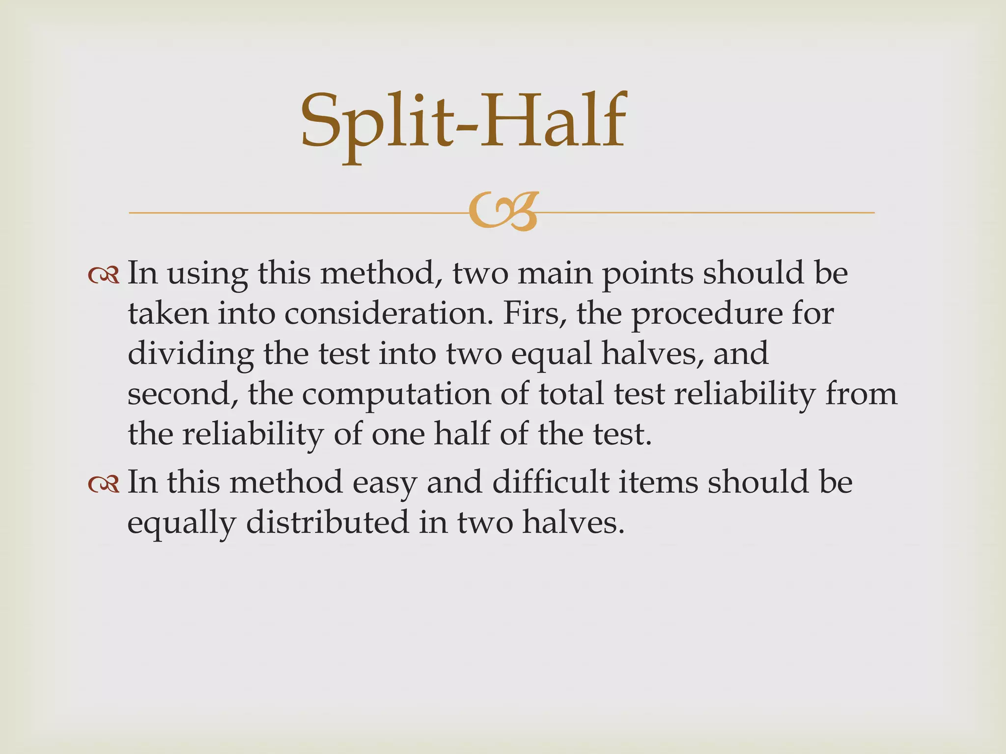 Split-Half

 In using this method, two main points should be
taken into consideration. Firs, the procedure for
dividing the test into two equal halves, and
second, the computation of total test reliability from
the reliability of one half of the test.
 In this method easy and difficult items should be
equally distributed in two halves.

 