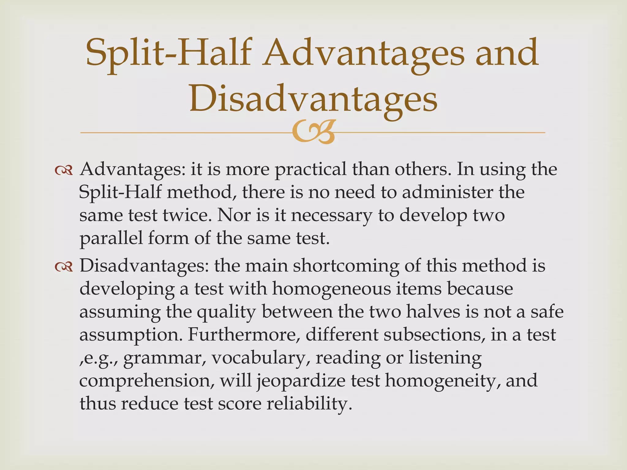Split-Half Advantages and
Disadvantages



 Advantages: it is more practical than others. In using the
Split-Half method, there is no need to administer the
same test twice. Nor is it necessary to develop two
parallel form of the same test.
 Disadvantages: the main shortcoming of this method is
developing a test with homogeneous items because
assuming the quality between the two halves is not a safe
assumption. Furthermore, different subsections, in a test
,e.g., grammar, vocabulary, reading or listening
comprehension, will jeopardize test homogeneity, and
thus reduce test score reliability.

 