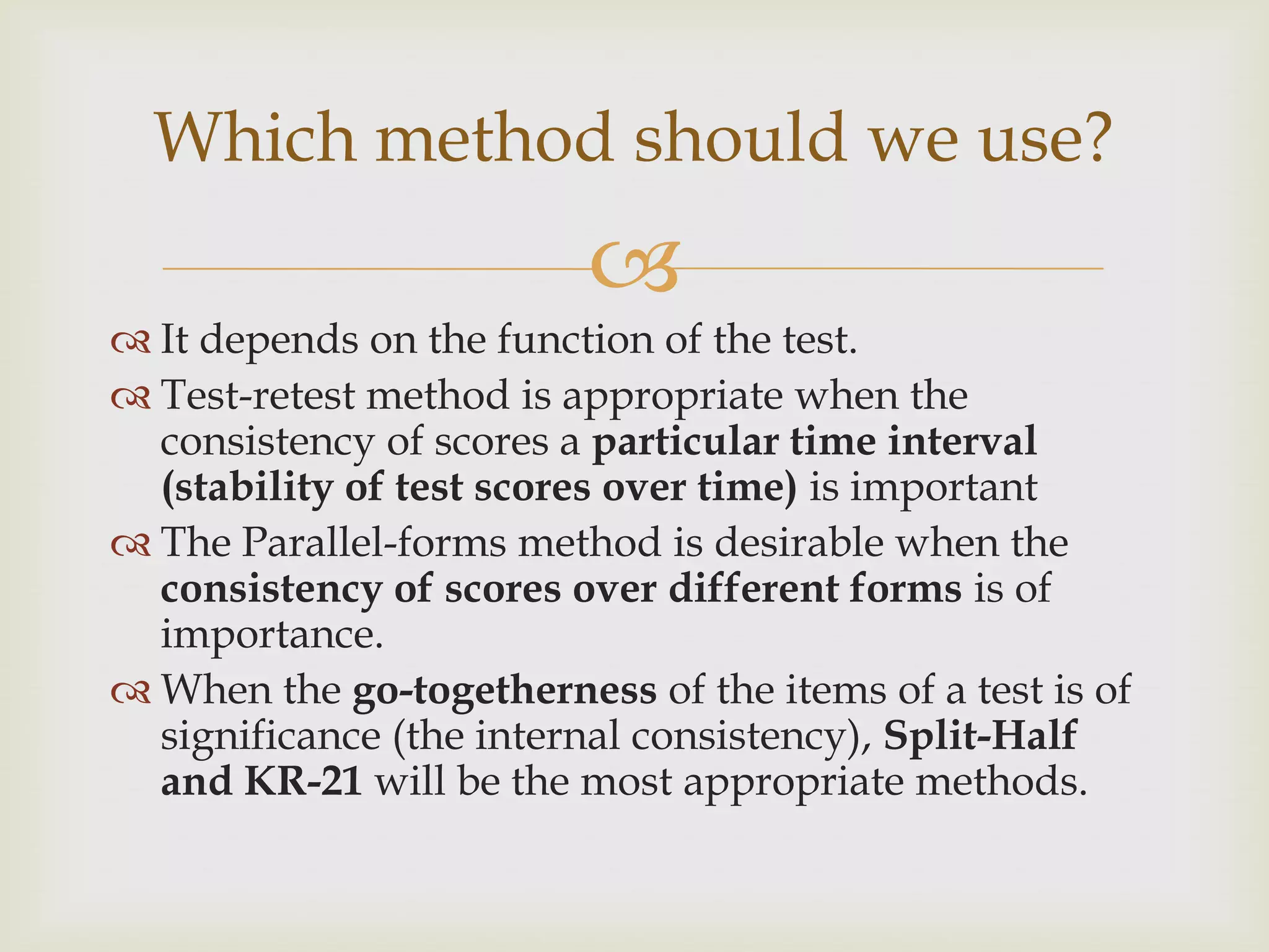 Which method should we use?


 It depends on the function of the test.
 Test-retest method is appropriate when the
consistency of scores a particular time interval
(stability of test scores over time) is important
 The Parallel-forms method is desirable when the
consistency of scores over different forms is of
importance.
 When the go-togetherness of the items of a test is of
significance (the internal consistency), Split-Half
and KR-21 will be the most appropriate methods.

 