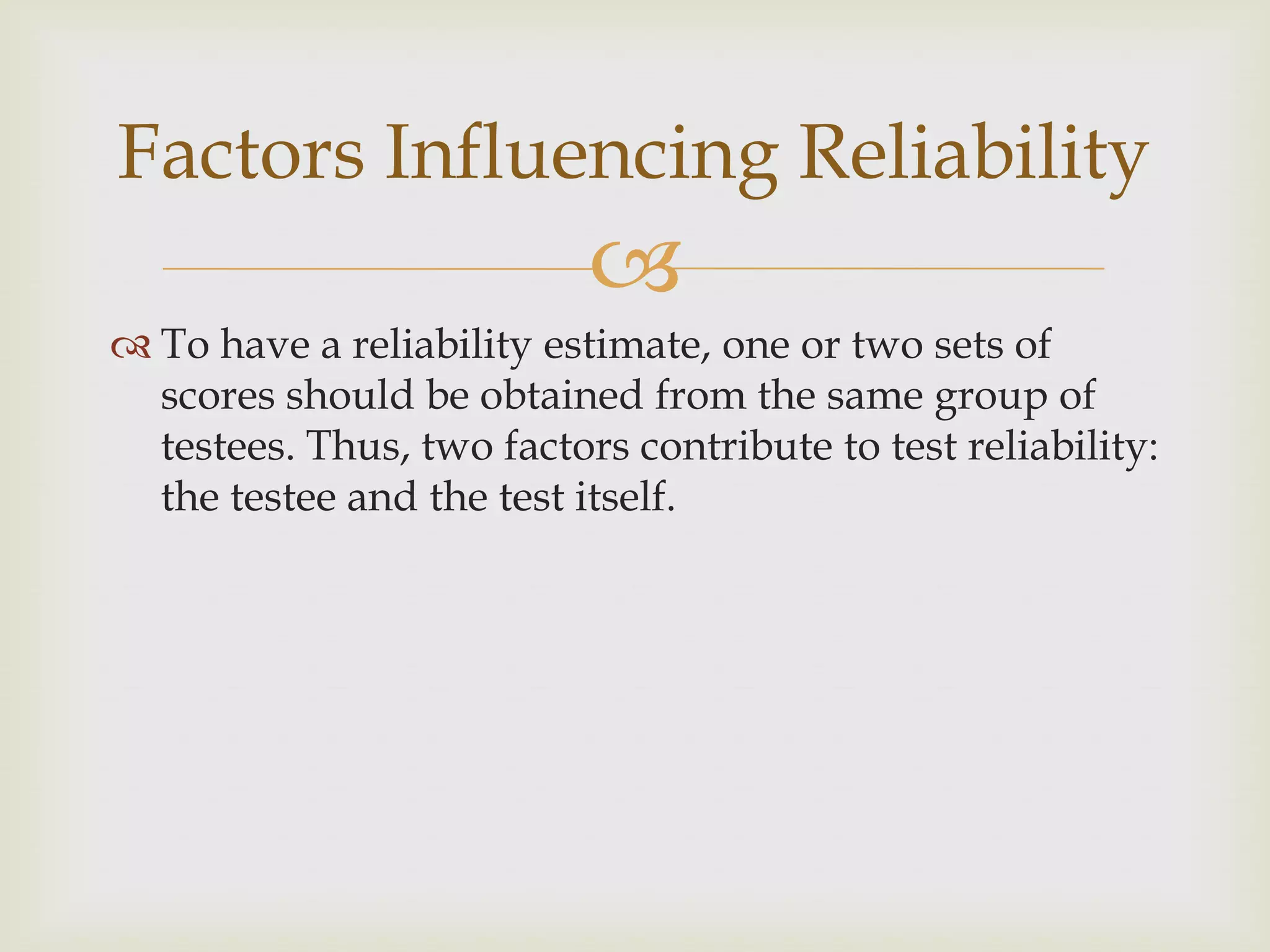 Factors Influencing Reliability


 To have a reliability estimate, one or two sets of
scores should be obtained from the same group of
testees. Thus, two factors contribute to test reliability:
the testee and the test itself.

 
