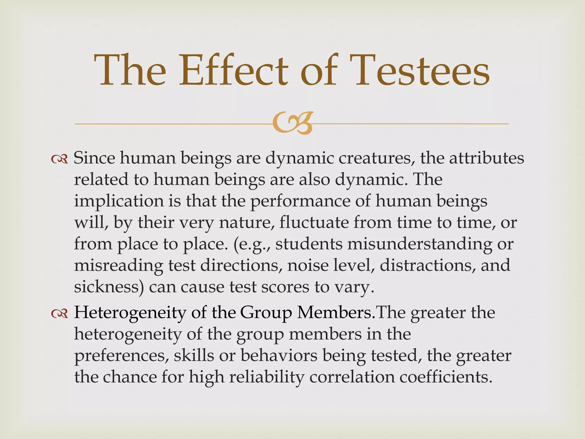 The Effect of Testees

 Since human beings are dynamic creatures, the attributes
related to human beings are also dynamic. The
implication is that the performance of human beings
will, by their very nature, fluctuate from time to time, or
from place to place. (e.g., students misunderstanding or
misreading test directions, noise level, distractions, and
sickness) can cause test scores to vary.
 Heterogeneity of the Group Members.The greater the
heterogeneity of the group members in the
preferences, skills or behaviors being tested, the greater
the chance for high reliability correlation coefficients.

 
