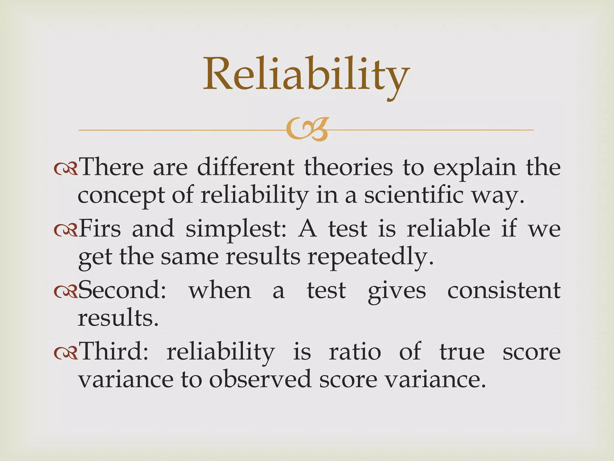Reliability

There are different theories to explain the
concept of reliability in a scientific way.
Firs and simplest: A test is reliable if we
get the same results repeatedly.
Second: when a test gives consistent
results.
Third: reliability is ratio of true score
variance to observed score variance.

 