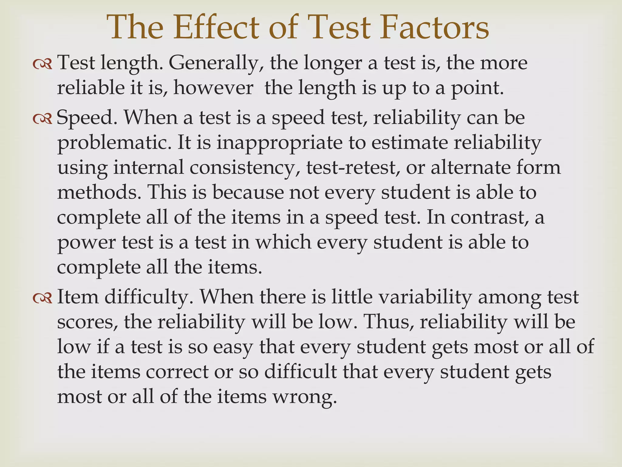The Effect of Test Factors
 Test length. Generally, the longer a test is, the more
reliable it is, however the length is up to a point.
 Speed. When a test is a speed test, reliability can be
problematic. It is inappropriate to estimate reliability
using internal consistency, test-retest, or alternate form
methods. This is because not every student is able to
complete all of the items in a speed test. In contrast, a
power test is a test in which every student is able to
complete all the items.
 Item difficulty. When there is little variability among test
scores, the reliability will be low. Thus, reliability will be
low if a test is so easy that every student gets most or all of
the items correct or so difficult that every student gets
most or all of the items wrong.

 