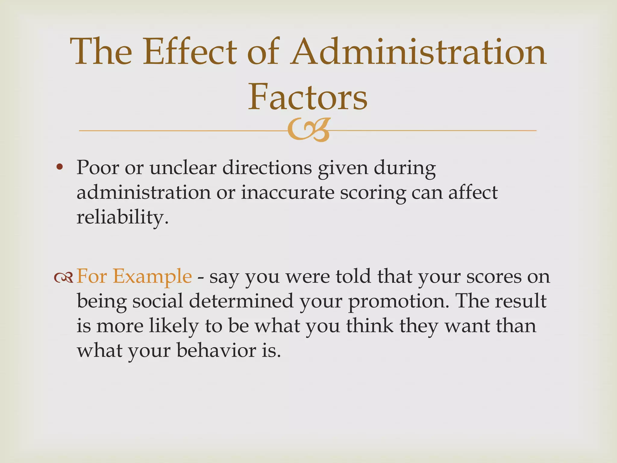 The Effect of Administration
Factors



• Poor or unclear directions given during
administration or inaccurate scoring can affect
reliability.
 For Example - say you were told that your scores on
being social determined your promotion. The result
is more likely to be what you think they want than
what your behavior is.

 