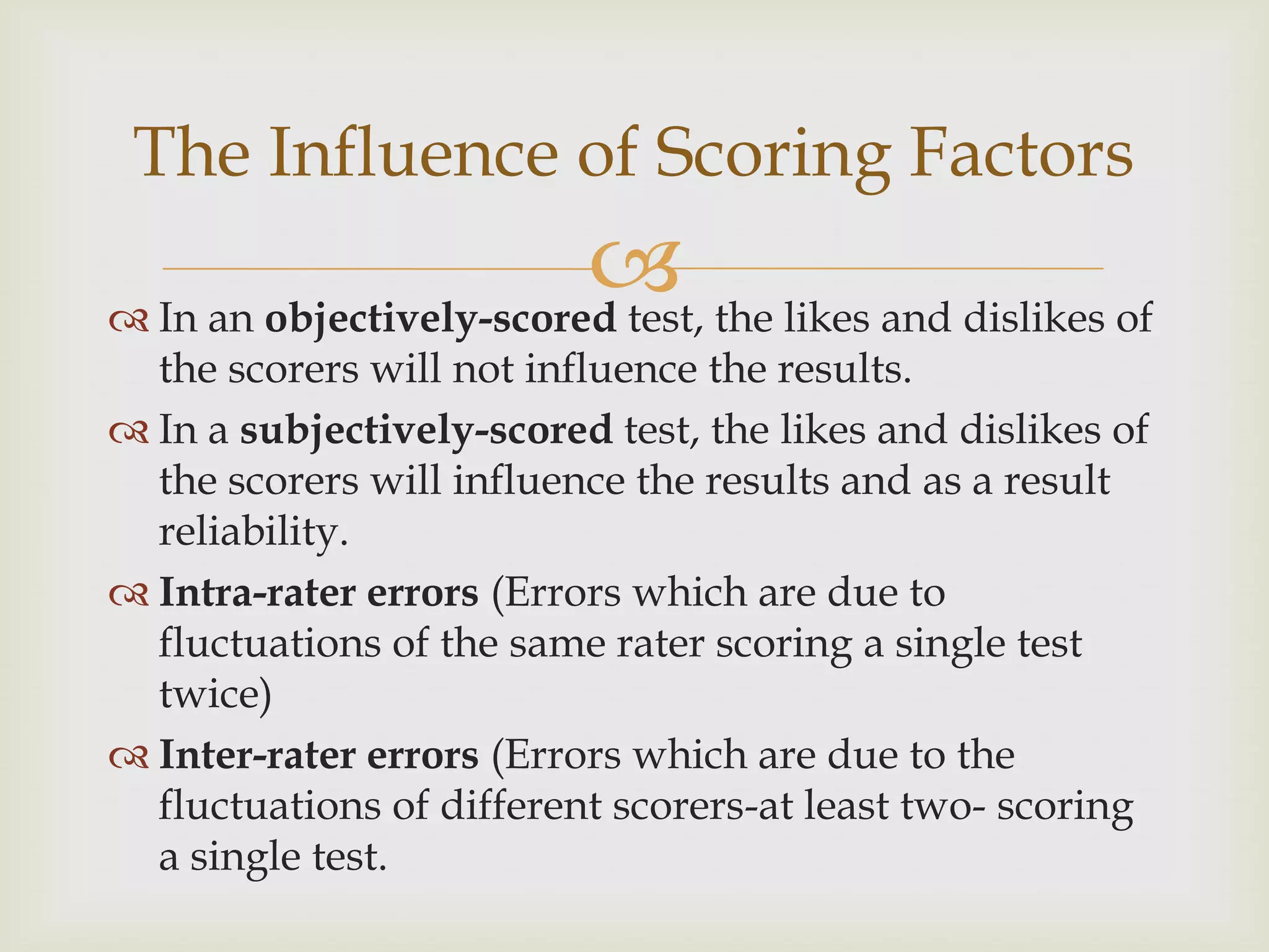 The Influence of Scoring Factors

 the likes and dislikes of
 In an objectively-scored test,
the scorers will not influence the results.
 In a subjectively-scored test, the likes and dislikes of
the scorers will influence the results and as a result
reliability.
 Intra-rater errors (Errors which are due to
fluctuations of the same rater scoring a single test
twice)
 Inter-rater errors (Errors which are due to the
fluctuations of different scorers-at least two- scoring
a single test.

 