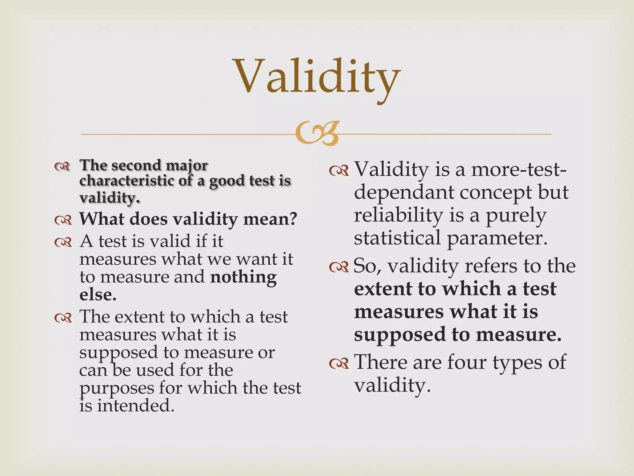 Validity


 The second major
characteristic of a good test is
validity.

 What does validity mean?
 A test is valid if it
measures what we want it
to measure and nothing
else.
 The extent to which a test
measures what it is
supposed to measure or
can be used for the
purposes for which the test
is intended.

 Validity is a more-testdependant concept but
reliability is a purely
statistical parameter.
 So, validity refers to the
extent to which a test
measures what it is
supposed to measure.
 There are four types of
validity.

 