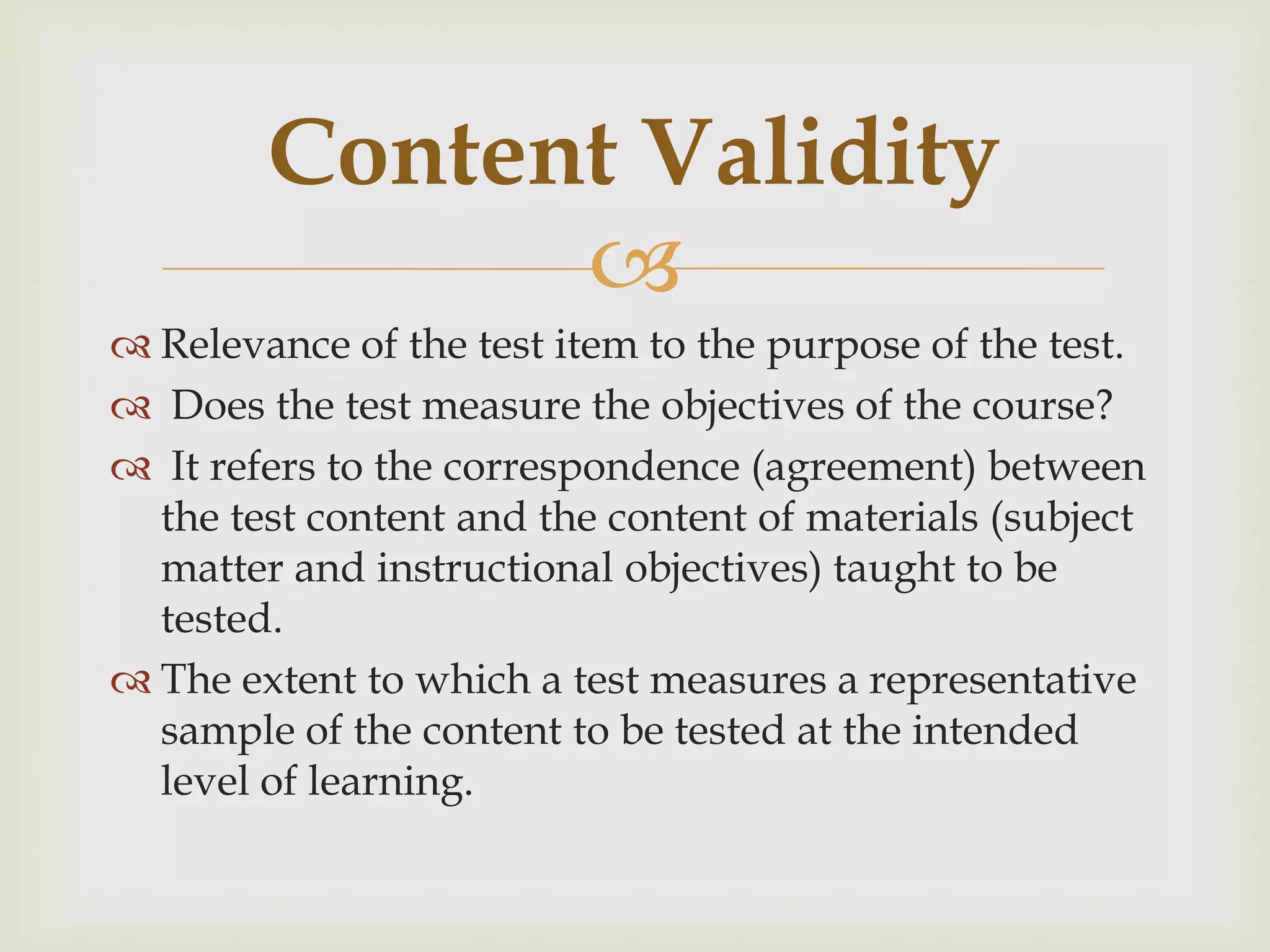 Content Validity

 Relevance of the test item to the purpose of the test.
 Does the test measure the objectives of the course?
 It refers to the correspondence (agreement) between
the test content and the content of materials (subject
matter and instructional objectives) taught to be
tested.
 The extent to which a test measures a representative
sample of the content to be tested at the intended
level of learning.

 