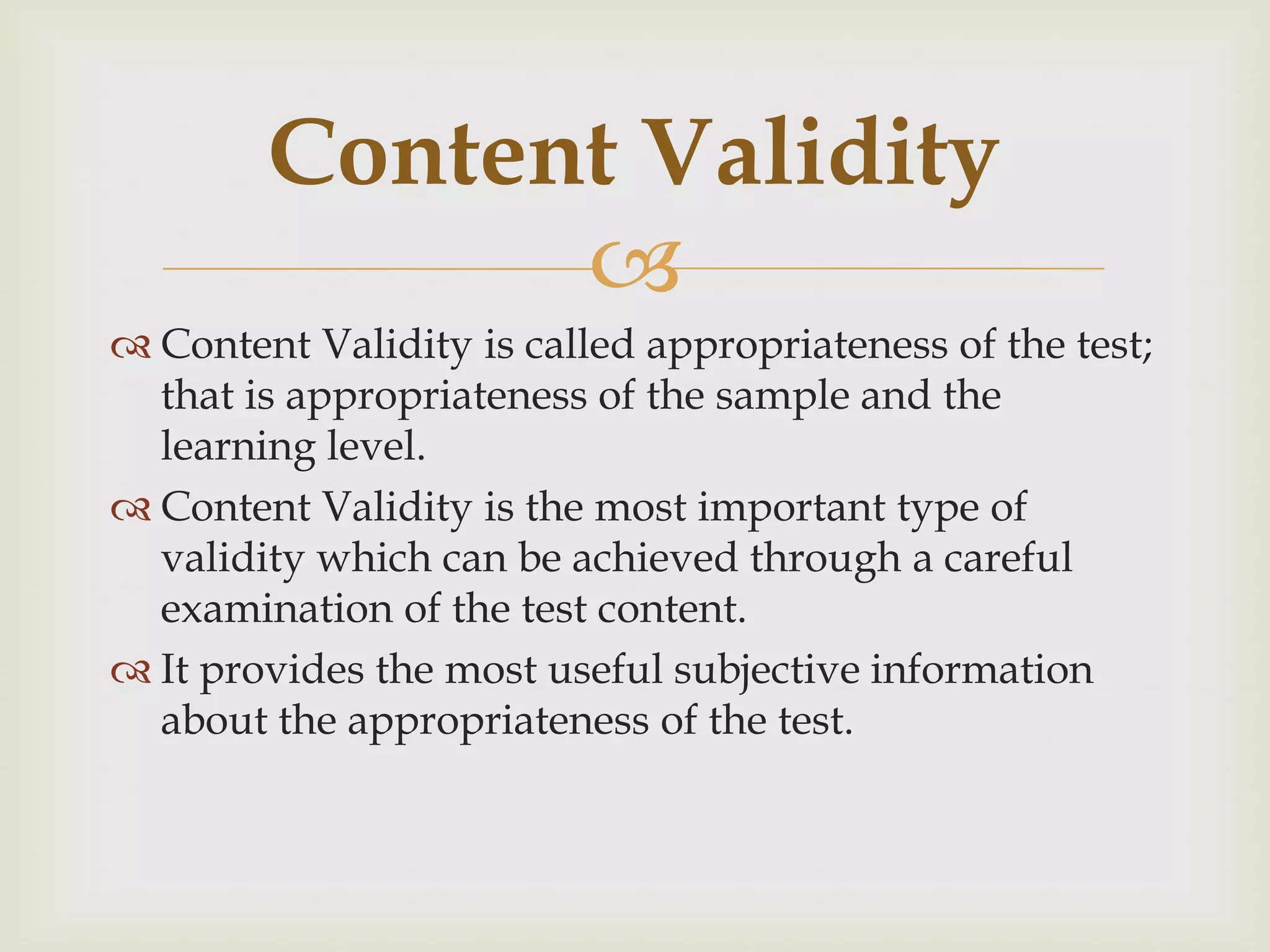 Content Validity

 Content Validity is called appropriateness of the test;
that is appropriateness of the sample and the
learning level.
 Content Validity is the most important type of
validity which can be achieved through a careful
examination of the test content.
 It provides the most useful subjective information
about the appropriateness of the test.

 