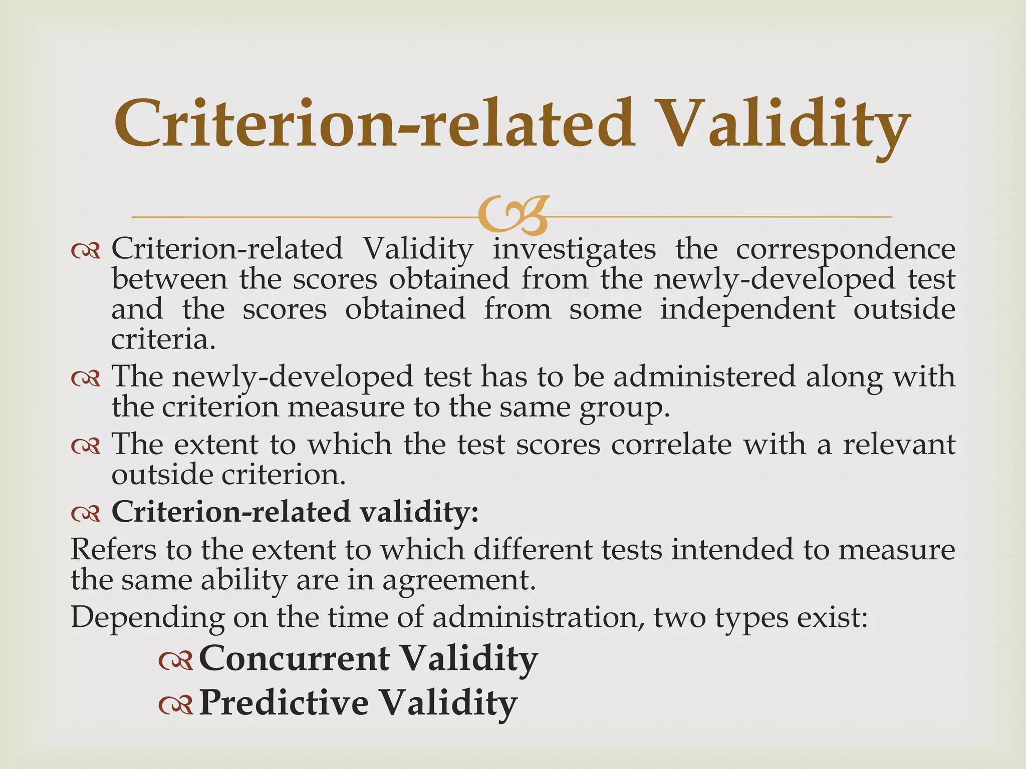 Criterion-related Validity


 Criterion-related Validity investigates the correspondence

between the scores obtained from the newly-developed test
and the scores obtained from some independent outside
criteria.
 The newly-developed test has to be administered along with
the criterion measure to the same group.
 The extent to which the test scores correlate with a relevant
outside criterion.
 Criterion-related validity:
Refers to the extent to which different tests intended to measure
the same ability are in agreement.
Depending on the time of administration, two types exist:

 Concurrent Validity
 Predictive Validity

 