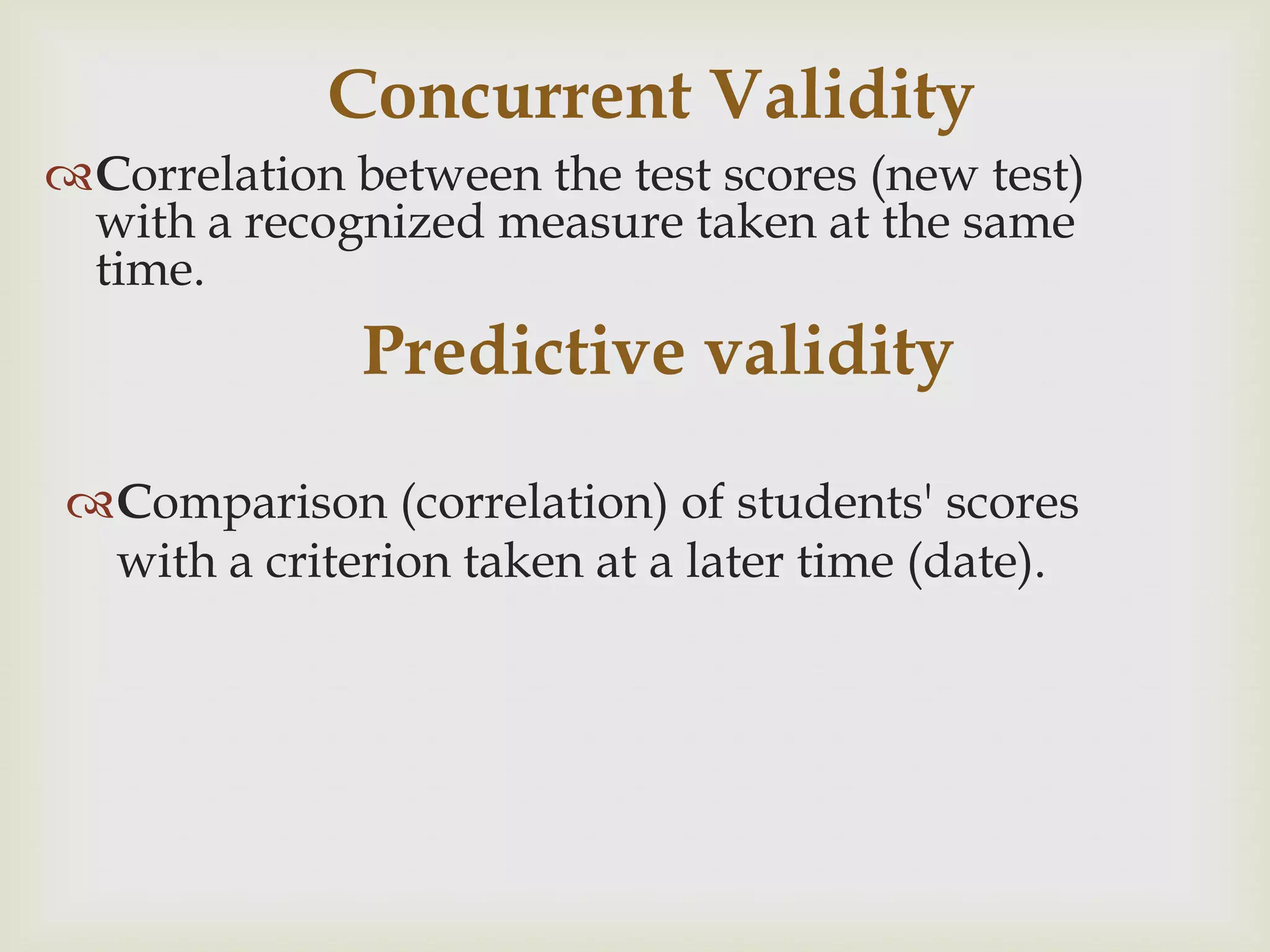 Concurrent Validity
Correlation between the test scores (new test)
with a recognized measure taken at the same
time.

Predictive validity
Comparison (correlation) of students' scores
with a criterion taken at a later time (date).

 