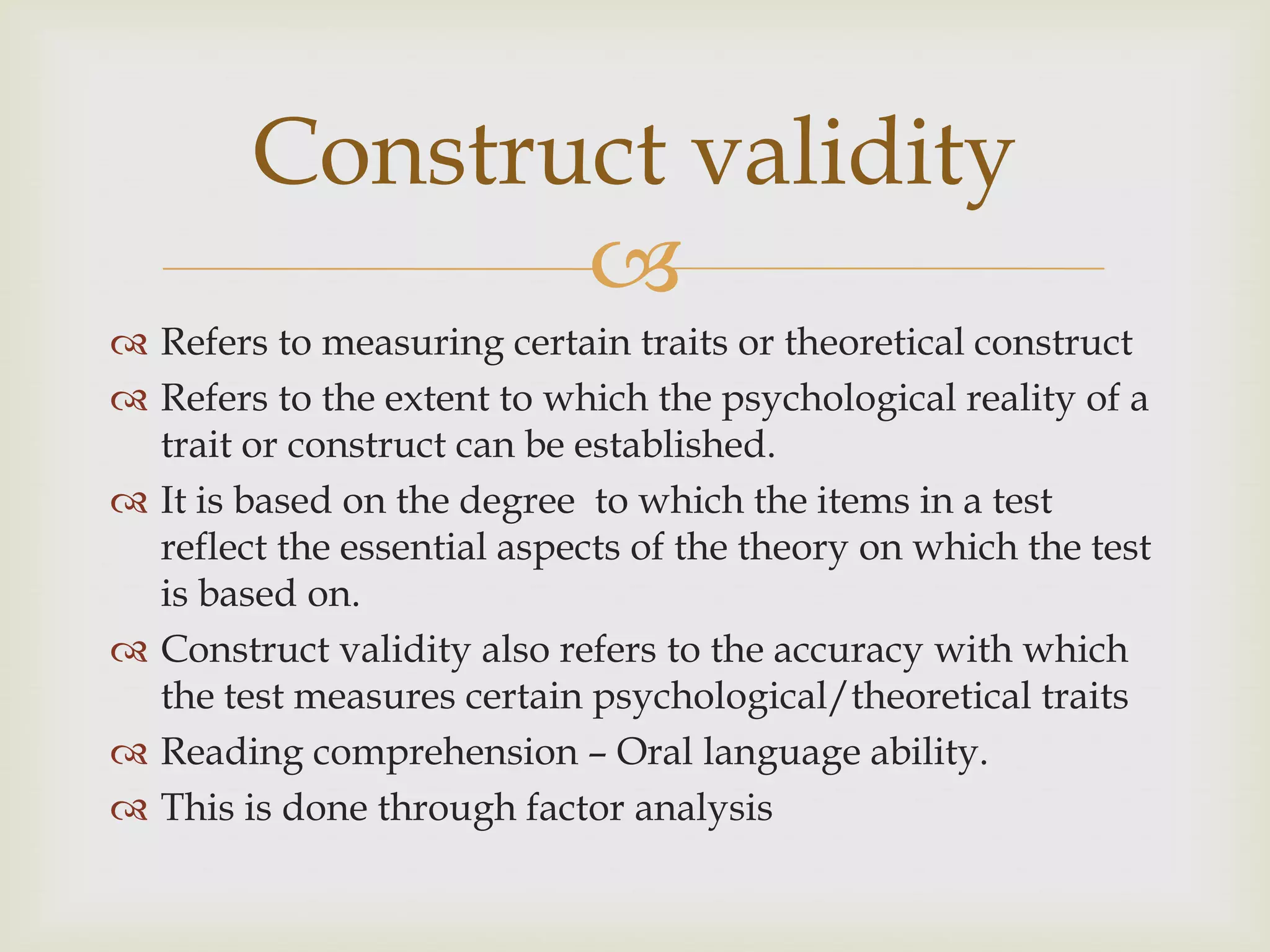 Construct validity

 Refers to measuring certain traits or theoretical construct
 Refers to the extent to which the psychological reality of a
trait or construct can be established.
 It is based on the degree to which the items in a test
reflect the essential aspects of the theory on which the test
is based on.
 Construct validity also refers to the accuracy with which
the test measures certain psychological/theoretical traits
 Reading comprehension – Oral language ability.
 This is done through factor analysis

 
