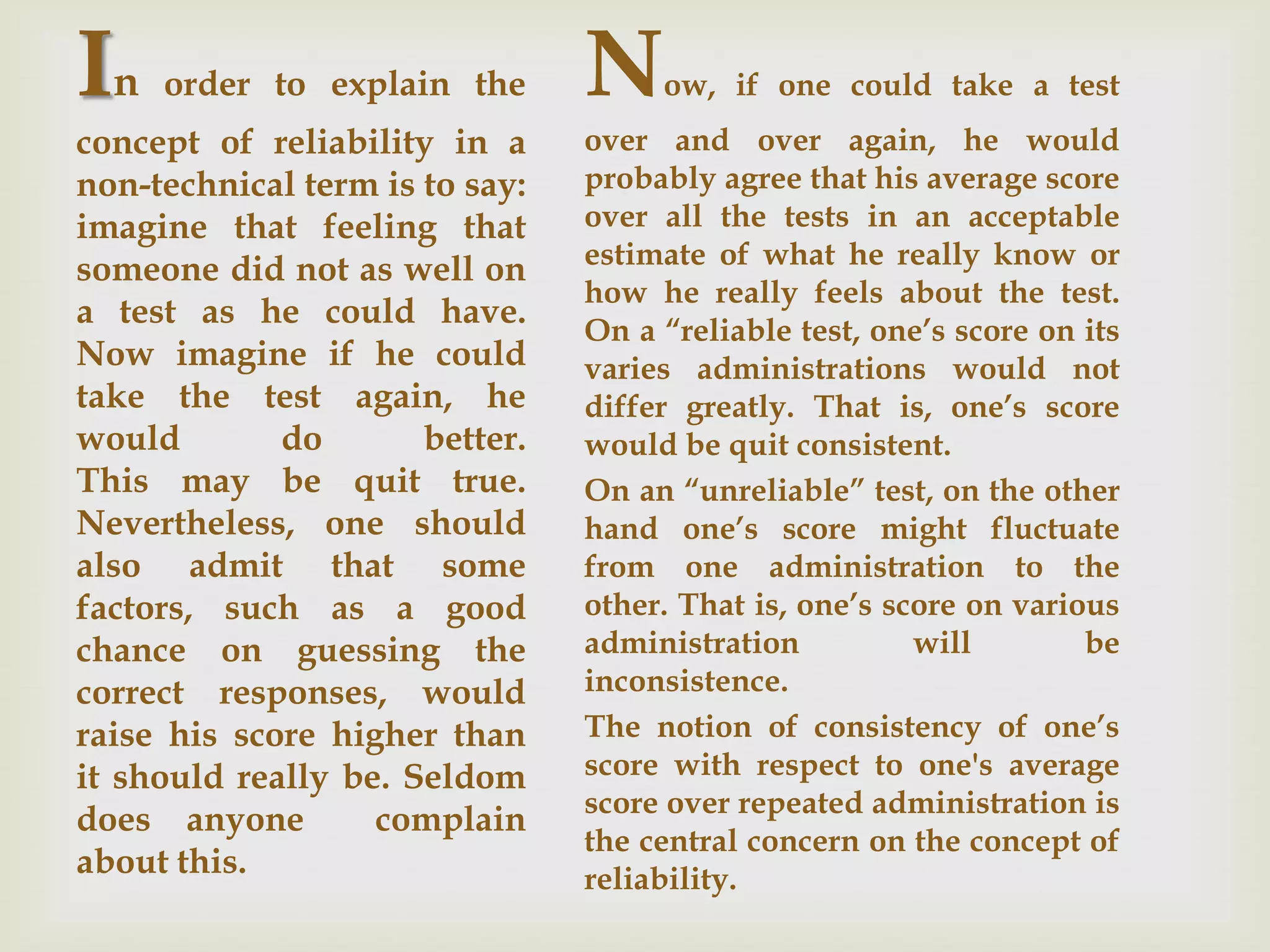 In

order to explain the

concept of reliability in a
non-technical term is to say:
imagine that feeling that
someone did not as well on
a test as he could have.
Now imagine if he could
take the test again, he
would
do
better.
This may be quit true.
Nevertheless, one should
also admit that some
factors, such as a good
chance on guessing the
correct responses, would
raise his score higher than
it should really be. Seldom
does anyone
complain
about this.

N

ow, if one could take a test

over and over again, he would
probably agree that his average score
over all the tests in an acceptable
estimate of what he really know or
how he really feels about the test.
On a “reliable test, one’s score on its
varies administrations would not
differ greatly. That is, one’s score
would be quit consistent.
On an “unreliable” test, on the other
hand one’s score might fluctuate
from one administration to the
other. That is, one’s score on various
administration
will
be
inconsistence.
The notion of consistency of one’s
score with respect to one's average
score over repeated administration is
the central concern on the concept of
reliability.

 