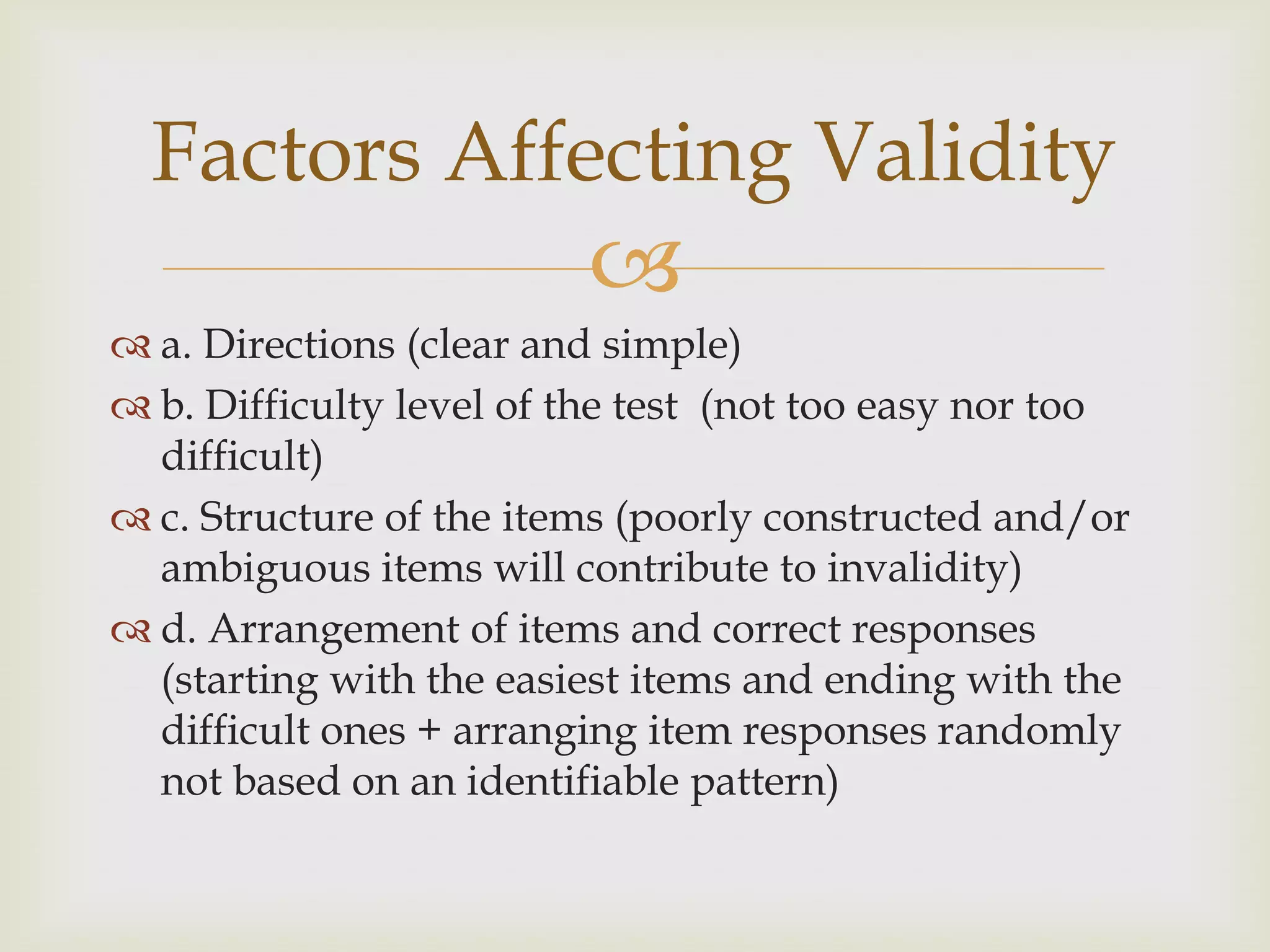 Factors Affecting Validity


 a. Directions (clear and simple)
 b. Difficulty level of the test (not too easy nor too
difficult)
 c. Structure of the items (poorly constructed and/or
ambiguous items will contribute to invalidity)
 d. Arrangement of items and correct responses
(starting with the easiest items and ending with the
difficult ones + arranging item responses randomly
not based on an identifiable pattern)

 