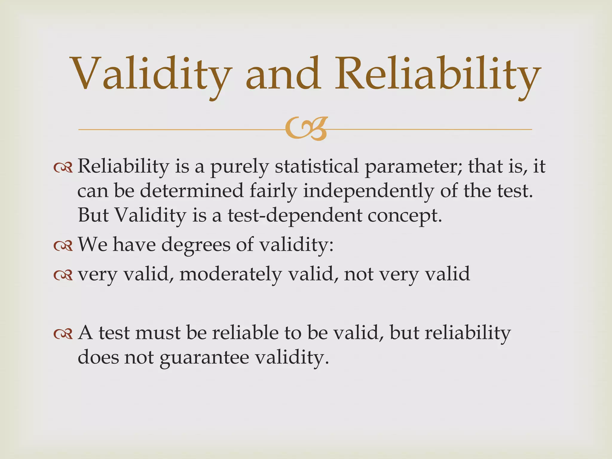 Validity and Reliability

 Reliability is a purely statistical parameter; that is, it
can be determined fairly independently of the test.
But Validity is a test-dependent concept.
 We have degrees of validity:
 very valid, moderately valid, not very valid
 A test must be reliable to be valid, but reliability
does not guarantee validity.

 