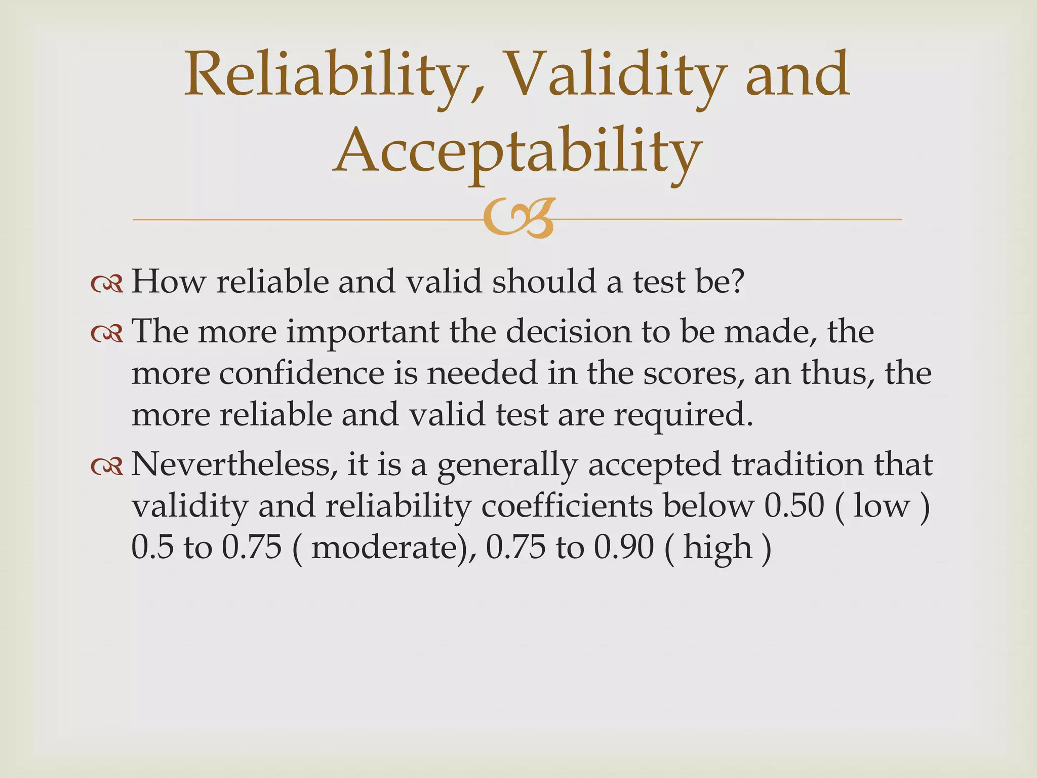Reliability, Validity and
Acceptability



 How reliable and valid should a test be?
 The more important the decision to be made, the
more confidence is needed in the scores, an thus, the
more reliable and valid test are required.
 Nevertheless, it is a generally accepted tradition that
validity and reliability coefficients below 0.50 ( low )
0.5 to 0.75 ( moderate), 0.75 to 0.90 ( high )

 