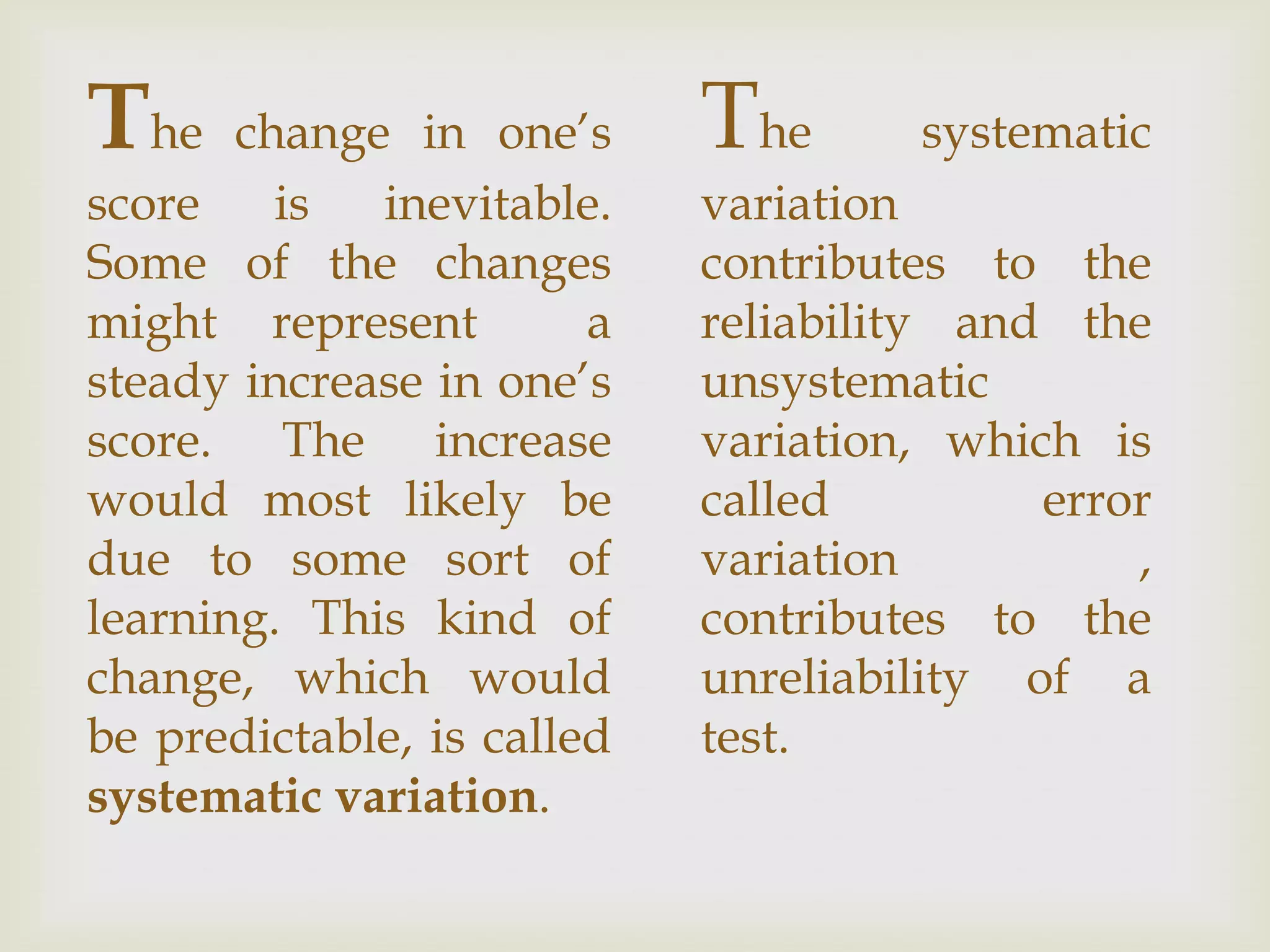The

change in one’s
score
is
inevitable.
Some of the changes
might represent
a
steady increase in one’s
score. The increase
would most likely be
due to some sort of
learning. This kind of
change, which would
be predictable, is called
systematic variation.

The

systematic

variation
contributes to the
reliability and the
unsystematic
variation, which is
called
error
variation
,
contributes to the
unreliability of a
test.

 