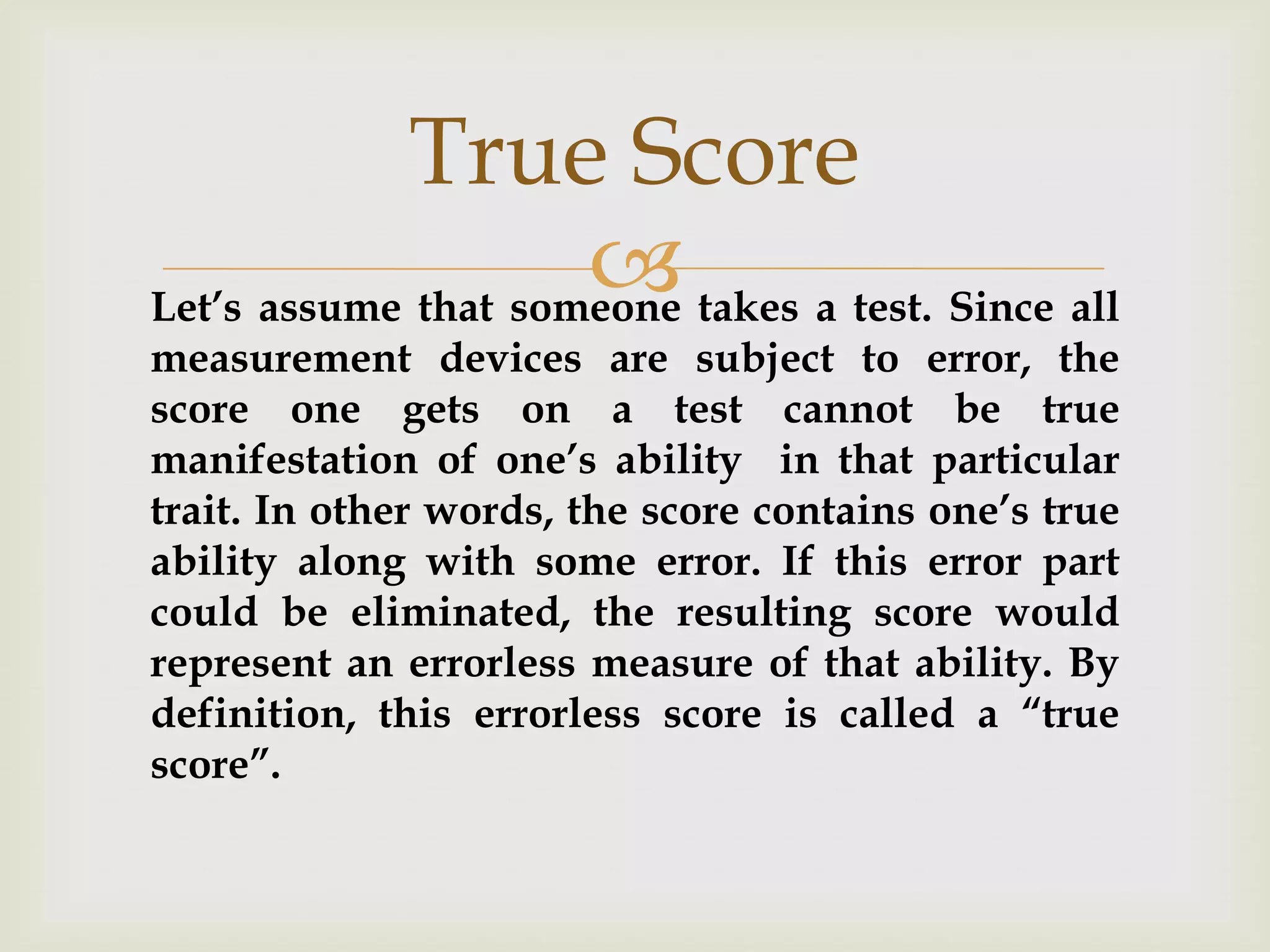 True Score
 takes a test. Since all
Let’s assume that someone
measurement devices are subject to error, the
score one gets on a test cannot be true
manifestation of one’s ability in that particular
trait. In other words, the score contains one’s true
ability along with some error. If this error part
could be eliminated, the resulting score would
represent an errorless measure of that ability. By
definition, this errorless score is called a “true
score”.

 