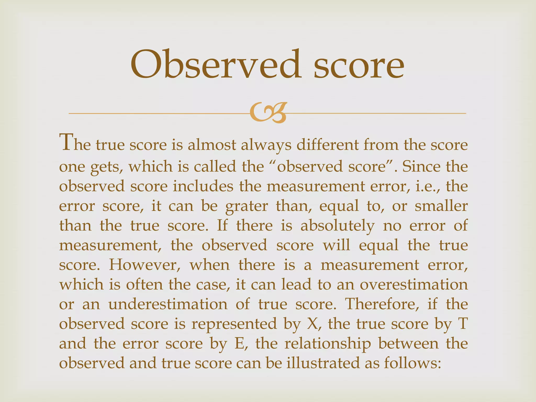 Observed score


The true score is almost always different from the score

one gets, which is called the “observed score”. Since the
observed score includes the measurement error, i.e., the
error score, it can be grater than, equal to, or smaller
than the true score. If there is absolutely no error of
measurement, the observed score will equal the true
score. However, when there is a measurement error,
which is often the case, it can lead to an overestimation
or an underestimation of true score. Therefore, if the
observed score is represented by X, the true score by T
and the error score by E, the relationship between the
observed and true score can be illustrated as follows:

 