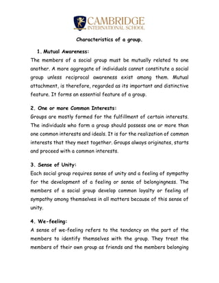 Characteristics of a group.
1. Mutual Awareness:
The members of a social group must be mutually related to one
another. A more aggregate of individuals cannot constitute a social
group unless reciprocal awareness exist among them. Mutual
attachment, is therefore, regarded as its important and distinctive
feature. It forms an essential feature of a group.
2. One or more Common Interests:
Groups are mostly formed for the fulfillment of certain interests.
The individuals who form a group should possess one or more than
one common interests and ideals. It is for the realization of common
interests that they meet together. Groups always originates, starts
and proceed with a common interests.
3. Sense of Unity:
Each social group requires sense of unity and a feeling of sympathy
for the development of a feeling or sense of belongingness. The
members of a social group develop common loyalty or feeling of
sympathy among themselves in all matters because of this sense of
unity.
4. We-feeling:
A sense of we-feeling refers to the tendency on the part of the
members to identify themselves with the group. They treat the
members of their own group as friends and the members belonging
 