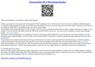 Characteristics Of A Motivational Speaker
What Are the Qualities of an Effective Motivational Speaker
It takes a great person to be a great motivational speaker. Public speaking is not so hard to attain. You do not need to complete a bachelor's degree
or a special training program to become one of those successful speakers. If you are a person with great stories and unique experiences in life and you
are willing to impart that to your audience, then you can be a great speaker.
Unfortunately, motivational speaking is not for everyone. Even if you have awesome personal stories to share or unique experiences to impart to your
audience, if you do not have the talent to motivate effectively, then this field is not for you. You need to have confidence to inspire and encourage
people....show more content...
The process of convincing people to do something or believe in something could be difficult if you do not possess a convincing attitude. It can be
difficult to inspire and encourage a crowd if you are not motivated yourself. Your ability to connect to people and inspire them should come within
yourself first.
Great speakers have already mastered the art of living a motivated life. It is shown in their personal and social relationship. An effective speaker is
someone who practice what they preach. The speech of a non–motivated speaker could sound fake and unconvincing without inner motivation.
Motivational speakers view life positively. They are naturally optimistic about life in general. A great speaker knows how to inspire and encourage
people despite tough times. The best motivational speaker is someone who sees rough situations as motivations instead of discouragements.
You Should Able To Connect
Inner motivation and the need to motivate others can only do so much without the innate capability to connect. The most notable speakers in history,
for instance like Martin Luther King, JFK, Nelson Mandela, to name a few, possessed the power to bond with the crowd, to exude the mood that they
were connected with the people in the room, that they recognized what the audience was
Get more content on HelpWriting.net
 