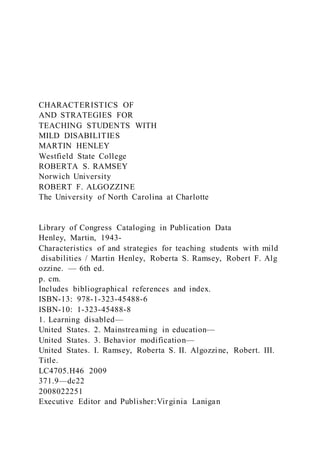 CHARACTERISTICS OF
AND STRATEGIES FOR
TEACHING STUDENTS WITH
MILD DISABILITIES
MARTIN HENLEY
Westfield State College
ROBERTA S. RAMSEY
Norwich University
ROBERT F. ALGOZZINE
The University of North Carolina at Charlotte
Library of Congress Cataloging in Publication Data
Henley, Martin, 1943-
Characteristics of and strategies for teaching students with mild
disabilities / Martin Henley, Roberta S. Ramsey, Robert F. Alg
ozzine. — 6th ed.
p. cm.
Includes bibliographical references and index.
ISBN-13: 978-1-323-45488-6
ISBN-10: 1-323-45488-8
1. Learning disabled—
United States. 2. Mainstreaming in education—
United States. 3. Behavior modification—
United States. I. Ramsey, Roberta S. II. Algozzine, Robert. III.
Title.
LC4705.H46 2009
371.9—dc22
2008022251
Executive Editor and Publisher:Virginia Lanigan
 