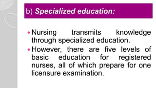 b) Specialized education:
 Nursing transmits knowledge
through specialized education.
 However, there are five levels of
basic education for registered
nurses, all of which prepare for one
licensure examination.
 