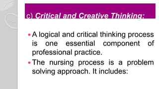 c) Critical and Creative Thinking:
 A logical and critical thinking process
is one essential component of
professional practice.
 The nursing process is a problem
solving approach. It includes:
 